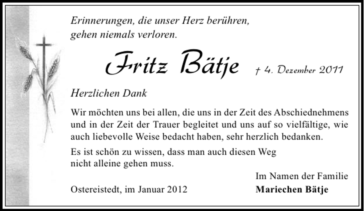 <p>Erinnerungen, die unser Herz berühren,<br />gehen niemals verloren.</p><p>Fritz Bätje</p><p>† 4. Dezember 2011</p><p>Herzlichen Dank<br />Wir möchten uns bei allen, die uns in der Zeit des Abschiednehmens<br />und in der Zeit der Trauer begleitet und uns auf so vielfältige, wie<br />auch liebevolle Weise bedacht haben, sehr herzlich bedanken.<br />Es ist schön zu wissen, dass man auch diesen Weg<br />nicht alleine gehen muss.<br />Im Namen der Familie<br />Ostereistedt, im Januar 2012<br />Mariechen Bätje</p>