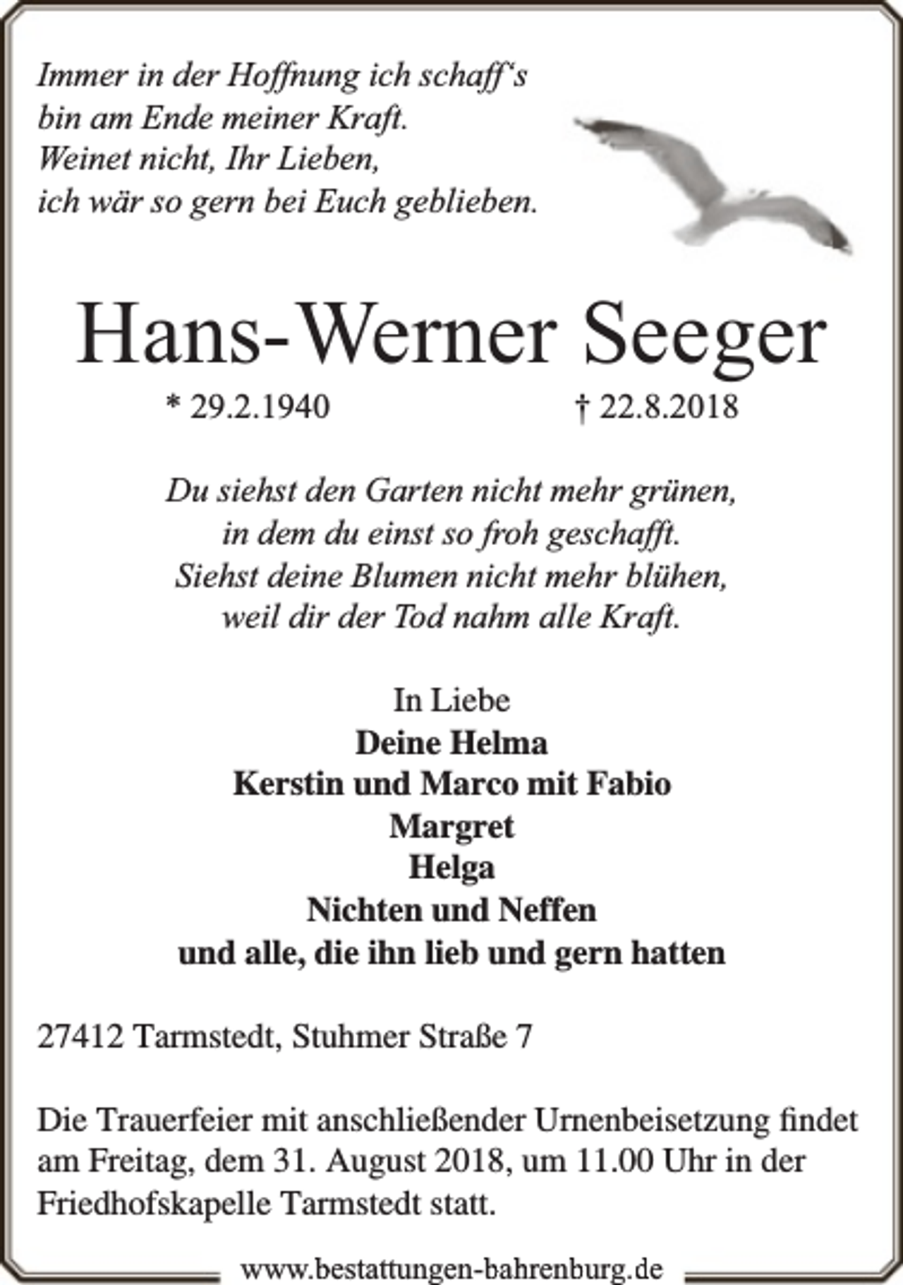 <p>Immer in der Hoffnung ich schaff‘s<br />bin am Ende meiner Kraft.<br />Weinet nicht, Ihr Lieben,<br />ich wär so gern bei Euch geblieben.</p><p>Hans-Werner Seeger<br />* 29.2.1940</p><p>† 22.8.2018</p><p>Du siehst den Garten nicht mehr grünen,<br />in dem du einst so froh geschafft.<br />Siehst deine Blumen nicht mehr blühen,<br />weil dir der Tod nahm alle Kraft.<br />In Liebe<br />Deine Helma<br />Kerstin und Marco mit Fabio<br />Margret<br />Helga<br />Nichten und Neffen<br />und alle, die ihn lieb und gern hatten<br />27412 Tarmstedt, Stuhmer Straße 7<br />Die Trauerfeier mit anschließender Urnenbeisetzung ﬁndet<br />am Freitag, dem 31. August 2018, um 11.00 Uhr in der<br />Friedhofskapelle Tarmstedt statt.<br />www.bestattungen-bahrenburg.de</p>