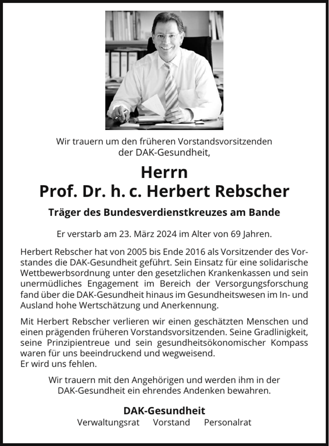 <p>Wir trauern um den früheren Vorstandsvorsitzenden</p><p>der DAK-Gesundheit,</p><p>Herrn<br />Prof. Dr. h. c. Herbert Rebscher<br />Träger des Bundesverdienstkreuzes am Bande<br />Er verstarb am 23. März 2024 im Alter von 69 Jahren.<br />Herbert Rebscher hat von 2005 bis Ende 2016 als Vorsitzender des Vorstandes die DAK-Gesundheit geführt. Sein Einsatz für eine solidarische<br />Wettbewerbsordnung unter den gesetzlichen Krankenkassen und sein<br />unermüdliches Engagement im Bereich der Versorgungsforschung<br />fand über die DAK-Gesundheit hinaus im Gesundheitswesen im In- und<br />Ausland hohe Wertschätzung und Anerkennung.<br />Mit Herbert Rebscher verlieren wir einen geschätzten Menschen und<br />einen prägenden früheren Vorstandsvorsitzenden. Seine Gradlinigkeit,<br />seine Prinzipientreue und sein gesundheitsökonomischer Kompass<br />waren für uns beeindruckend und wegweisend.<br />Er wird uns fehlen.<br />Wir trauern mit den Angehörigen und werden ihm in der<br />DAK-Gesundheit ein ehrendes Andenken bewahren.</p><p>DAK-Gesundheit<br />Verwaltungsrat</p><p>Vorstand</p><p>Personalrat</p>