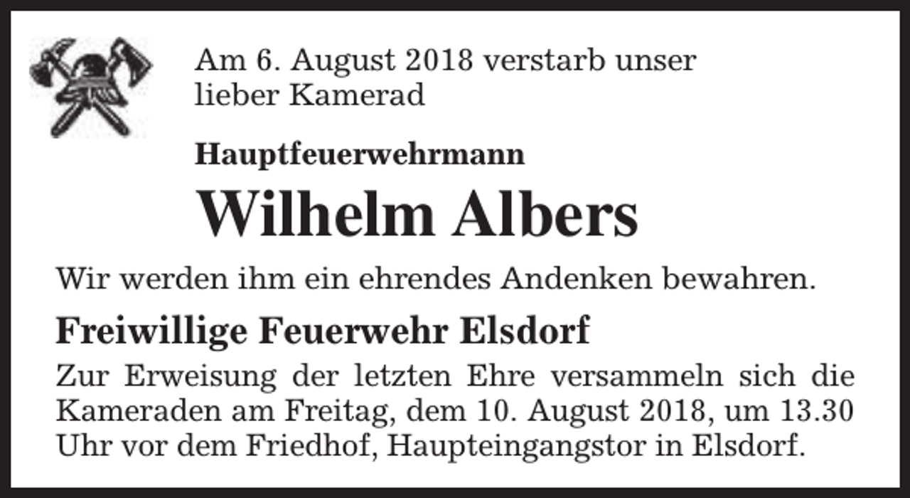 <p>Am 6. August 2018 verstarb unser<br />lieber Kamerad<br />Hauptfeuerwehrmann</p><p>Wilhelm Albers</p><p>Wir werden ihm ein ehrendes Andenken bewahren.</p><p>Freiwillige Feuerwehr Elsdorf</p><p>Zur Erweisung der letzten Ehre versammeln sich die<br />Kameraden am Freitag, dem 10. August 2018, um 13.30<br />Uhr vor dem Friedhof, Haupteingangstor in Elsdorf.</p>