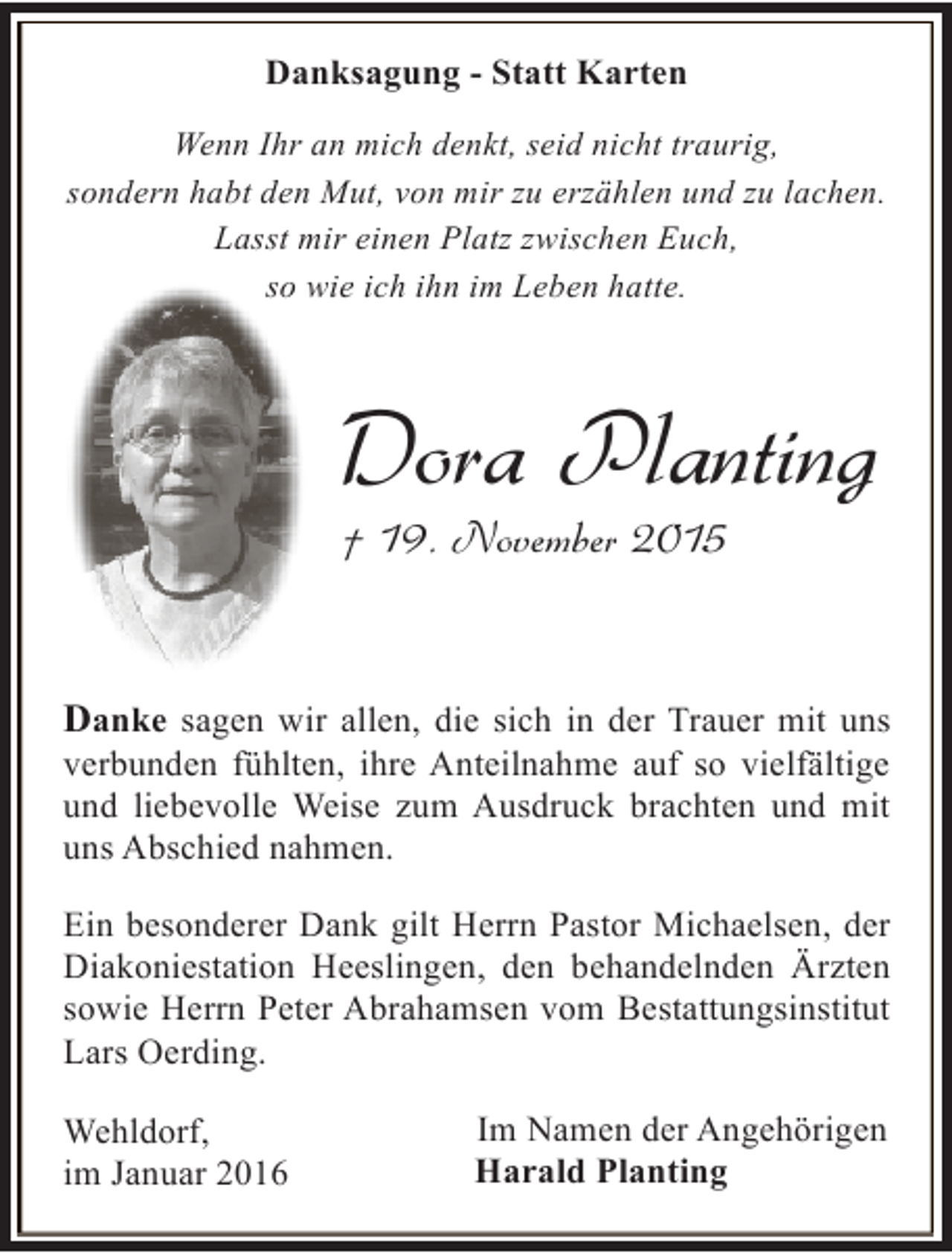 <p>Danksagung - Statt Karten<br />Wenn Ihr an mich denkt, seid nicht traurig,<br />sondern habt den Mut, von mir zu erzählen und zu lachen.<br />Lasst mir einen Platz zwischen Euch,<br />so wie ich ihn im Leben hatte.</p><p>Dora Planting<br />† 19. November 2015</p><p>Danke sagen wir allen, die sich in der Trauer mit uns<br />verbunden fühlten, ihre Anteilnahme auf so vielfältige<br />und liebevolle Weise zum Ausdruck brachten und mit<br />uns Abschied nahmen.<br />Ein besonderer Dank gilt Herrn Pastor Michaelsen, der<br />Diakoniestation Heeslingen, den behandelnden Ärzten<br />sowie Herrn Peter Abrahamsen vom Bestattungsinstitut<br />Lars Oerding.<br />Wehldorf,<br />im Januar 2016</p><p>Im Namen der Angehörigen<br />Harald Planting</p>