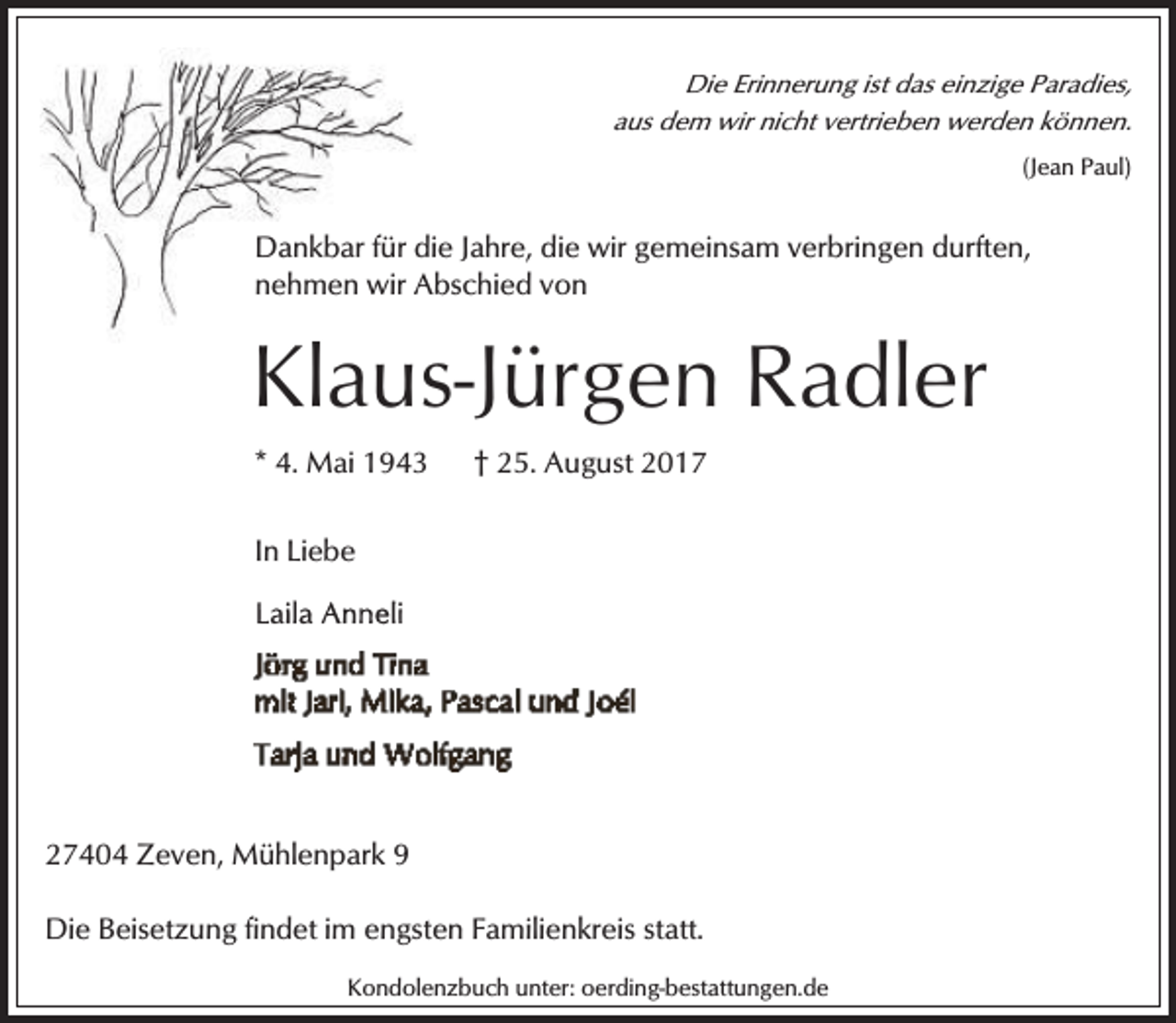 <p>Die Erinnerung ist das einzige Paradies,<br />aus dem wir nicht vertrieben werden können.<br />(Jean Paul)</p><p>Dankbar für die<br />d Jahre, die wir gemeinsam verbringen durften,<br />von<br />nehmen wir Abschied<br />A</p><p>Klaus-Jürgen Radler<br />Kl<br />* 4. Mai 1943</p><p>† 25. August 2017</p><p>In Liebe</p><p>27404 Zeven, Mühlenpark 9</p><p>Die Beisetzung findet im engsten Familienkreis statt.<br />Kondolenzbuch unter: oerding-bestattungen.de</p>