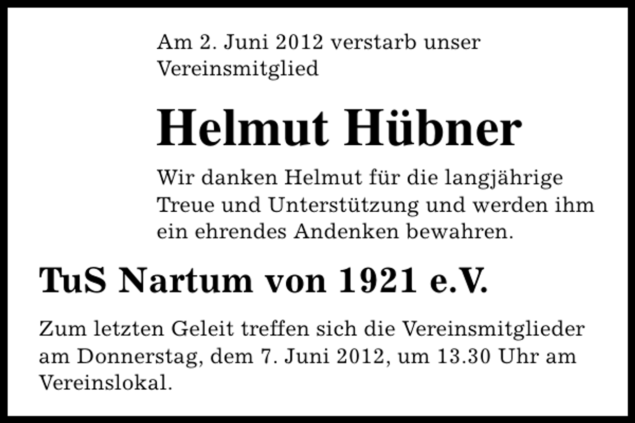 <p>Am 2. Juni 2012 verstarb unser<br />Vereinsmitglied</p><p>Helmut Hübner</p><p>Wir danken Helmut für die langjährige<br />Treue und Unterstützung und werden ihm<br />ein ehrendes Andenken bewahren.</p><p>TuS Nartum von 1921 e.V.<br />Zum letzten Geleit treffen sich die Vereinsmitglieder<br />am Donnerstag, dem 7. Juni 2012, um 13.30 Uhr am<br />Vereinslokal.</p>