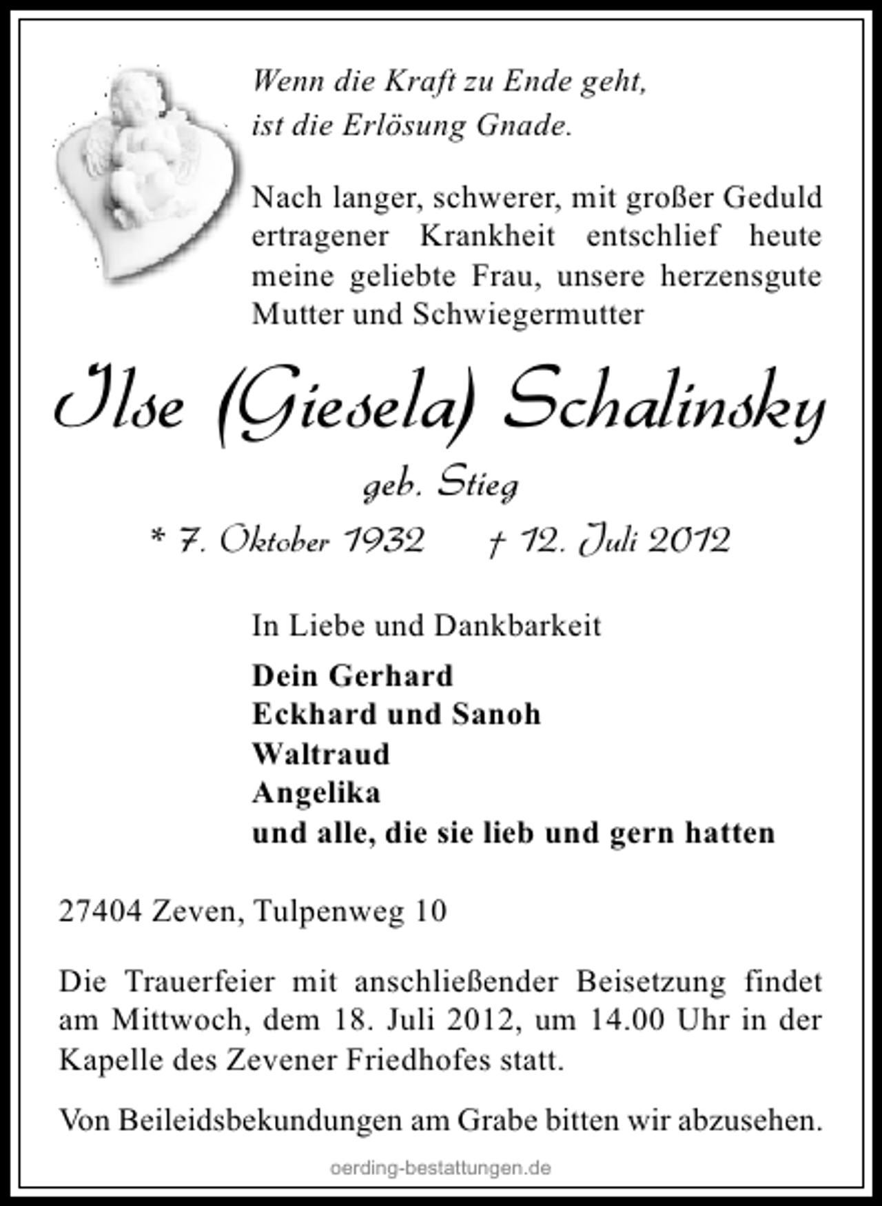 <p>Wenn die Kraft zu Ende geht,<br />ist die Erlösung Gnade.<br />Nach langer, schwerer, mit großer Geduld<br />ertragener Krankheit entschlief heute<br />meine geliebte Frau, unsere herzensgute<br />Mutter und Schwiegermutter</p><p>Ilse (Giesela) Schalinsky<br />geb. Stieg</p><p>* 7. Oktober 1932</p><p>† 12. Juli 2012</p><p>In Liebe und Dankbarkeit<br />Dein Gerhard<br />Eckhard und Sanoh<br />Waltraud<br />Angelika<br />und alle, die sie lieb und gern hatten<br />27404 Zeven, Tulpenweg 10<br />Die Trauerfeier mit anschließender Beisetzung findet<br />am Mittwoch, dem 18. Juli 2012, um 14.00 Uhr in der<br />Kapelle des Zevener Friedhofes statt.<br />Von Beileidsbekundungen am Grabe bitten wir abzusehen.<br />oerding-bestattungen.de</p>