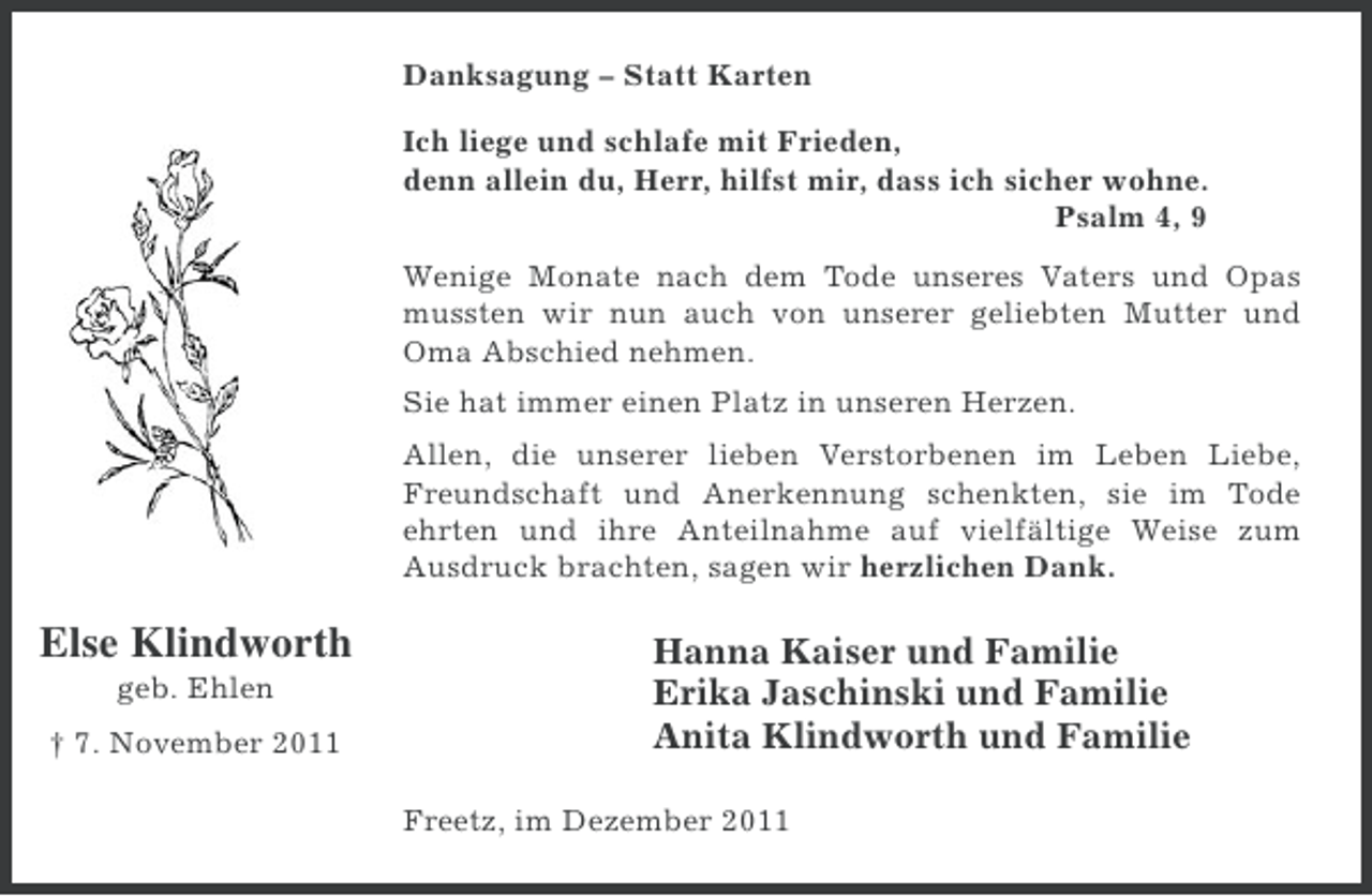 <p>Danksagung – Statt Karten<br />Ich liege und schlafe mit Frieden,<br />denn allein du, Herr, hilfst mir, dass ich sicher wohne.<br />Psalm 4, 9<br />Wenige Monate nach dem Tode unseres Vaters und Opas<br />mussten wir nun auch von unserer geliebten Mutter und<br />Oma Abschied nehmen.<br />Sie hat immer einen Platz in unseren Herzen.<br />Allen, die unserer lieben Verstorbenen im Leben Liebe,<br />Freundschaft und Anerkennung schenkten, sie im Tode<br />ehrten und ihre Anteilnahme auf vielfältige Weise zum<br />Ausdruck brachten, sagen wir herzlichen Dank.</p><p>Else Klindworth<br />geb. Ehlen<br />† 7. November 2011</p><p>Hanna Kaiser und Familie<br />Erika Jaschinski und Familie<br />Anita Klindworth und Familie<br />Freetz, im Dezember 2011</p>