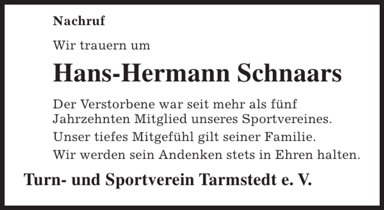 <p>Nachruf<br />Wir trauern um</p><p>Hans-Hermann Schnaars<br />Der Verstorbene war seit mehr als fünf<br />Jahrzehnten Mitglied unseres Sportvereines.<br />Unser tiefes Mitgefühl gilt seiner Familie.<br />Wir werden sein Andenken stets in Ehren halten.</p><p>Turn- und Sportverein Tarmstedt e. V.</p>