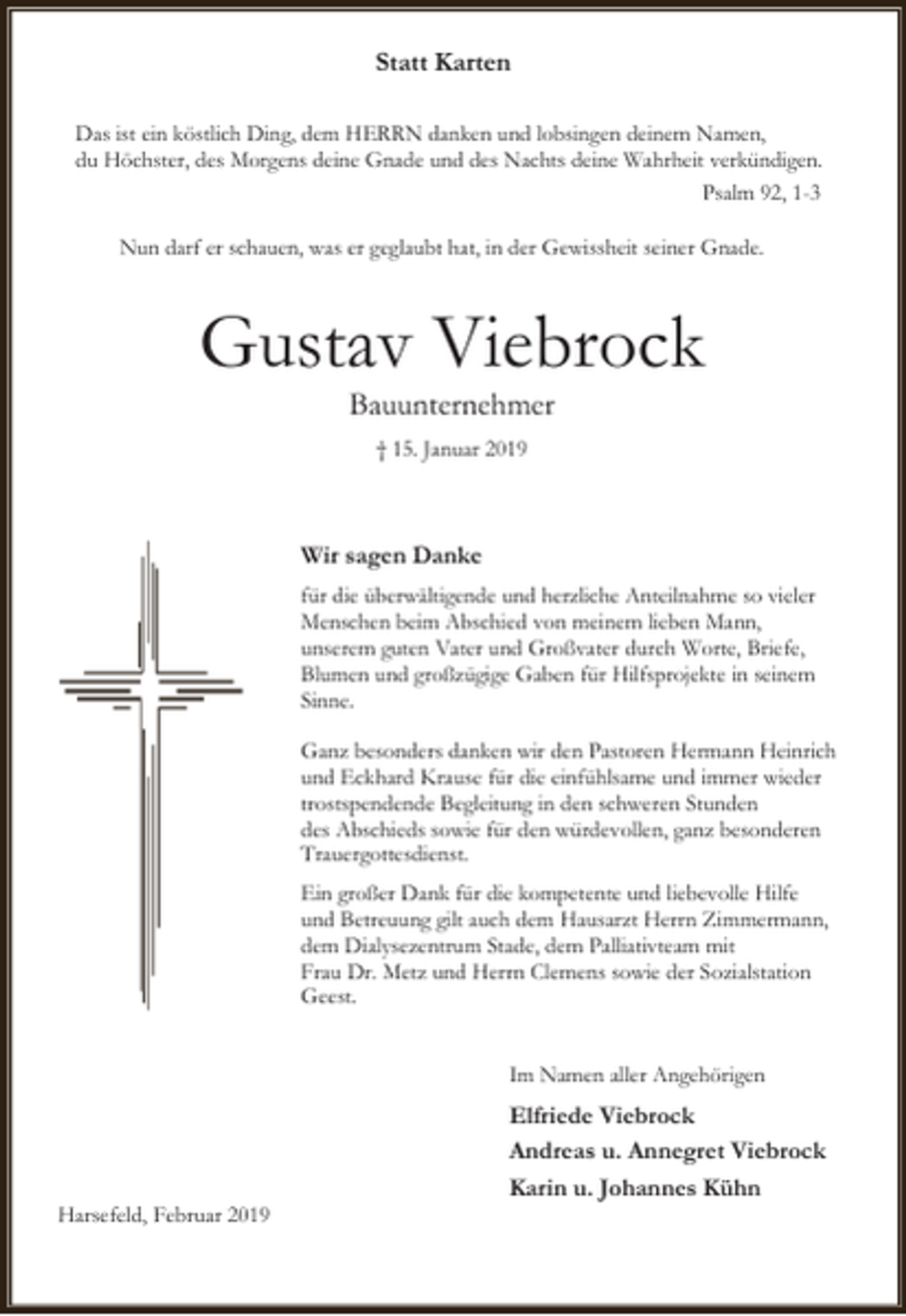 <p>Statt Karten<br />Das ist ein köstlich Ding, dem HERRN danken und lobsingen deinem Namen,<br />du Höchster, des Morgens deine Gnade und des Nachts deine Wahrheit verkündigen.<br />Psalm 92, 1-3<br />Nun darf er schauen, was er geglaubt hat, in der Gewissheit seiner Gnade.</p><p>Gustav Viebrock<br />Bauunternehmer<br />† 15. Januar 2019</p><p>Wir sagen Danke<br />für die überwältigende und herzliche Anteilnahme so vieler<br />Menschen beim Abschied von meinem lieben Mann,<br />unserem guten Vater und Großvater durch Worte, Briefe,<br />Blumen und großzügige Gaben für Hilfsprojekte in seinem<br />Sinne.<br />Ganz besonders danken wir den Pastoren Hermann Heinrich<br />und Eckhard Krause für die einfühlsame und immer wieder<br />trostspendende Begleitung in den schweren Stunden<br />des Abschieds sowie für den würdevollen, ganz besonderen<br />Trauergottesdienst.<br />Ein großer Dank für die kompetente und liebevolle Hilfe<br />und Betreuung gilt auch dem Hausarzt Herrn Zimmermann,<br />dem Dialysezentrum Stade, dem Palliativteam mit<br />Frau Dr. Metz und Herrn Clemens sowie der Sozialstation<br />Geest.<br />Im Namen aller Angehörigen</p><p>Harsefeld, Februar 2019</p><p>Elfriede Viebrock<br />Andreas u. Annegret Viebrock<br />Karin u. Johannes Kühn</p>