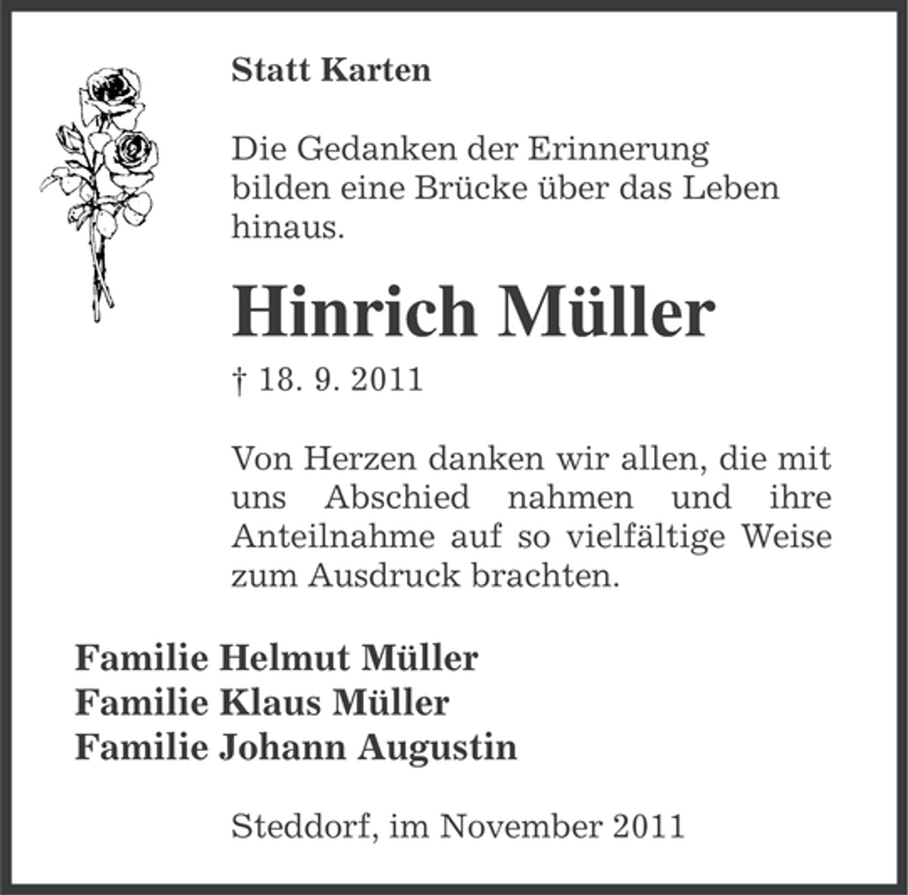 <p>Statt Karten<br />Die Gedanken der Erinnerung<br />bilden eine Brücke über das Leben<br />hinaus.</p><p>Hinrich Müller<br />† 18. 9. 2011<br />Von Herzen danken wir allen, die mit<br />uns Abschied nahmen und ihre<br />Anteilnahme auf so vielfältige Weise<br />zum Ausdruck brachten.</p><p>Familie Helmut Müller<br />Familie Klaus Müller<br />Familie Johann Augustin<br />Steddorf, im November 2011</p>