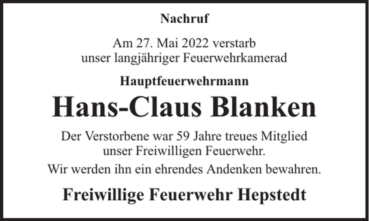 <p>Nachruf<br />Am 27. Mai 2022 verstarb<br />unser langjähriger Feuerwehrkamerad<br />Hauptfeuerwehrmann</p><p>Hans-Claus Blanken<br />Der Verstorbene war 59 Jahre treues Mitglied<br />unser Freiwilligen Feuerwehr.<br />Wir werden ihn ein ehrendes Andenken bewahren.</p><p>Freiwillige Feuerwehr Hepstedt</p>