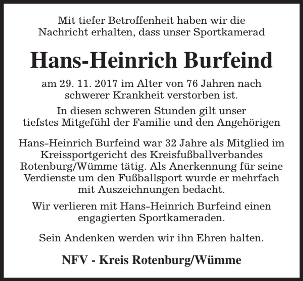 <p>Mit tiefer Betroffenheit haben wir die<br />Nachricht erhalten, dass unser Sportkamerad</p><p>Hans-Heinrich Burfeind<br />am 29. 11. 2017 im Alter von 76 Jahren nach<br />schwerer Krankheit verstorben ist.<br />In diesen schweren Stunden gilt unser<br />tiefstes Mitgefühl der Familie und den Angehörigen<br />Hans-Heinrich Burfeind war 32 Jahre als Mitglied im<br />Kreissportgericht des Kreisfußballverbandes<br />Rotenburg/Wümme tätig. Als Anerkennung für seine<br />Verdienste um den Fußballsport wurde er mehrfach<br />mit Auszeichnungen bedacht.<br />Wir verlieren mit Hans-Heinrich Burfeind einen<br />engagierten Sportkameraden.<br />Sein Andenken werden wir ihn Ehren halten.</p><p>NFV - Kreis Rotenburg/Wümme</p>