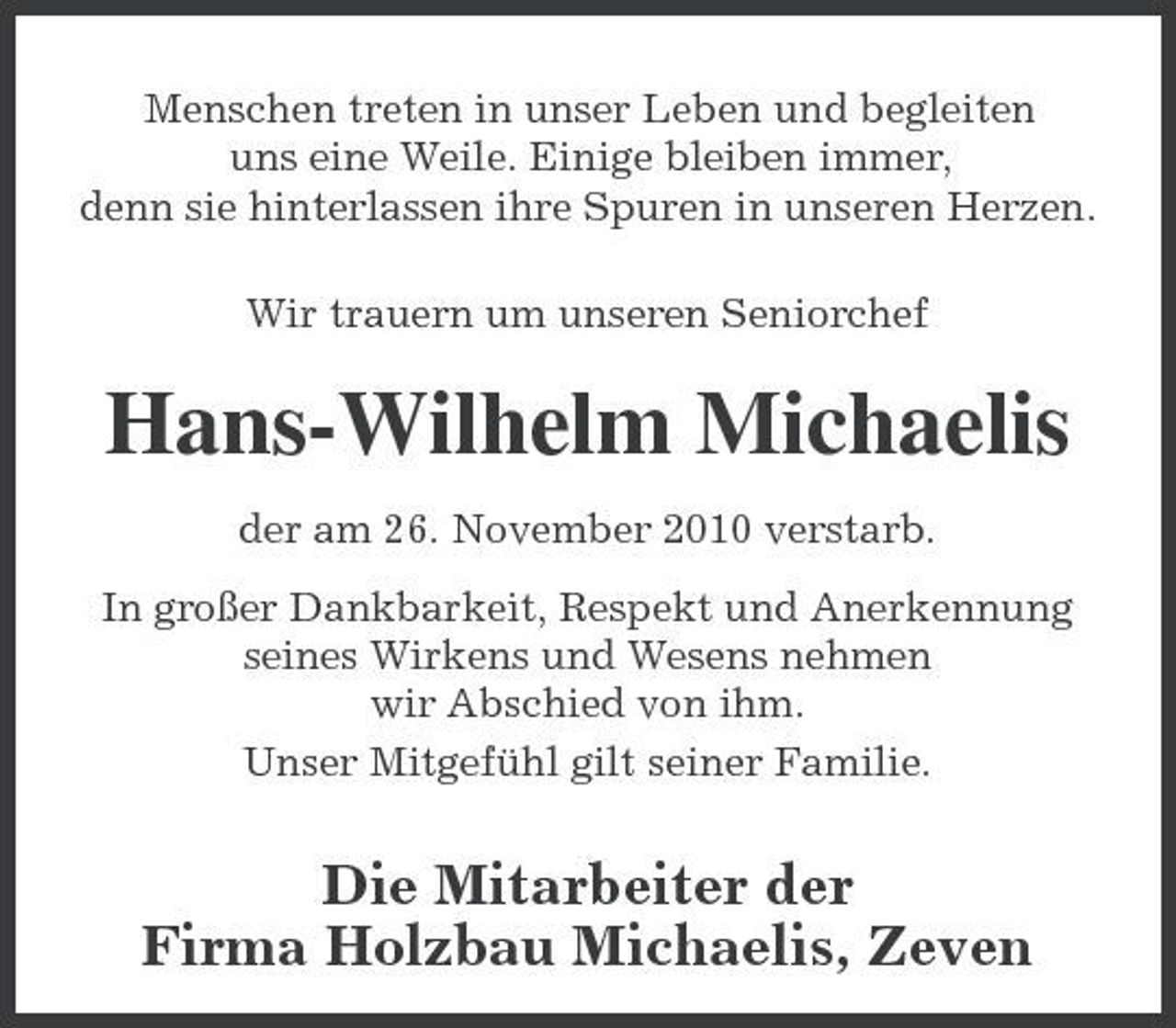 <p>Menschen treten in unser Leben und begleiten uns eine Weile. Einige bleiben immer, denn sie hinterlassen ihre Spuren in unseren Herzen. Wir trauern um unseren Seniorchef</p><p>Hans-Wilhelm Michaelis<br />der am 26. November 2010 verstarb. In großer Dankbarkeit, Respekt und Anerkennung seines Wirkens und Wesens nehmen wir Abschied von ihm. Unser Mitgefühl gilt seiner Familie.</p><p>Die Mitarbeiter der Firma Holzbau Michaelis, Zeven</p>