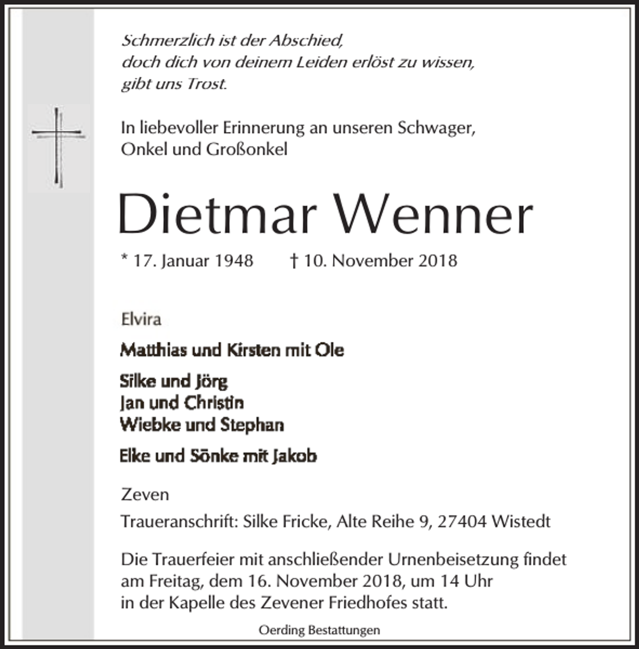<p>Schmerzlich ist der Abschied,<br />doch dich von deinem Leiden erlöst zu wissen,<br />gibt uns Trost.<br />In liebevoller Erinnerung an unseren Schwager,<br />Onkel und Großonkel</p><p>Dietmar Wenner<br />* 17. Januar 1948</p><p>† 10. November 2018</p><p>Zeven<br />Traueranschrift: Silke Fricke, Alte Reihe 9, 27404 Wistedt<br />Die Trauerfeier mit anschließender Urnenbeisetzung findet<br />am Freitag, dem 16. November 2018, um 14 Uhr<br />in der Kapelle des Zevener Friedhofes statt.<br />Oerding Bestattungen</p>