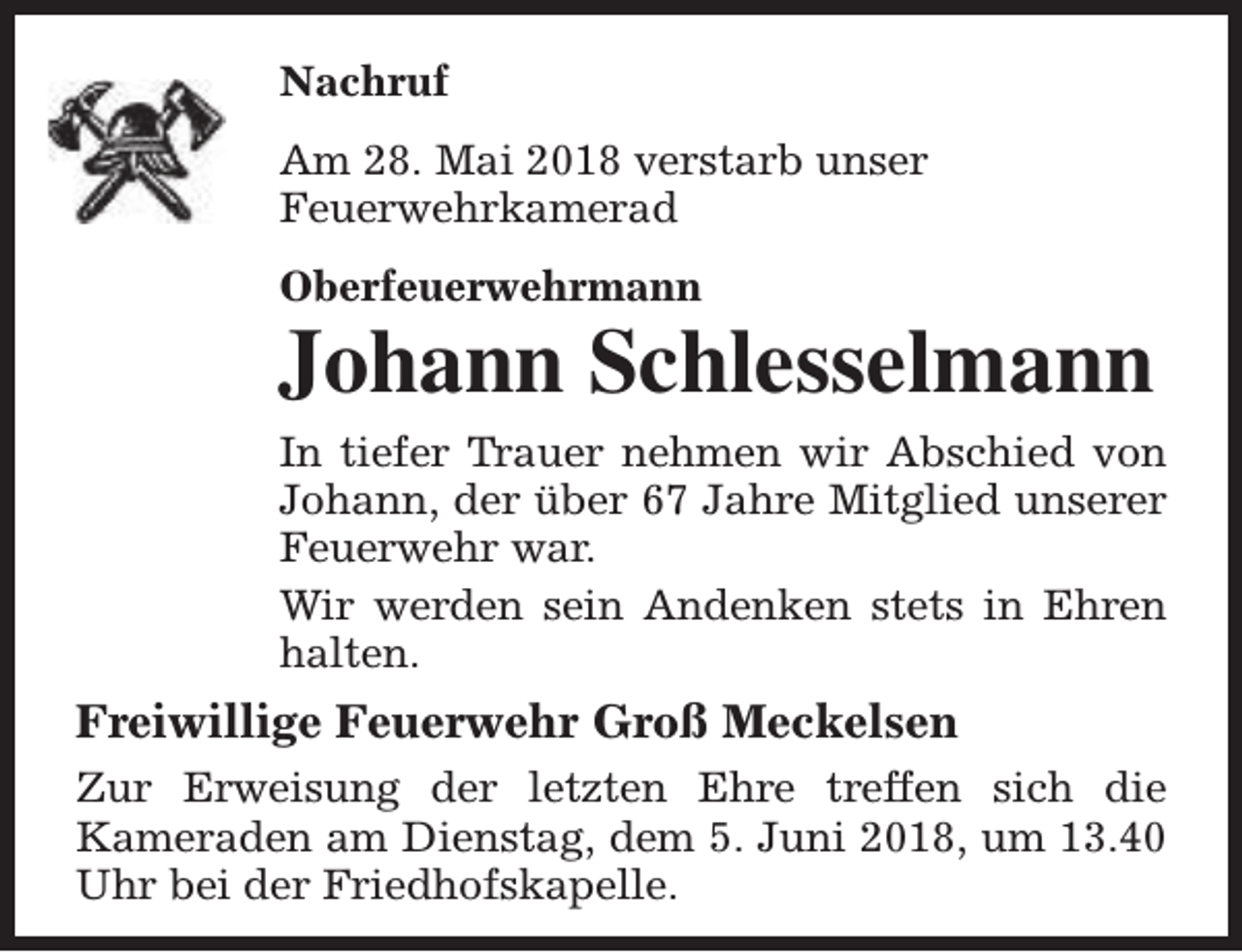 <p>Nachruf<br />Am 28. Mai 2018 verstarb unser<br />Feuerwehrkamerad<br />Oberfeuerwehrmann</p><p>Johann Schlesselmann<br />In tiefer Trauer nehmen wir Abschied von<br />Johann, der über 67 Jahre Mitglied unserer<br />Feuerwehr war.<br />Wir werden sein Andenken stets in Ehren<br />halten.</p><p>Freiwillige Feuerwehr Groß Meckelsen<br />Zur Erweisung der letzten Ehre treffen sich die<br />Kameraden am Dienstag, dem 5. Juni 2018, um 13.40<br />Uhr bei der Friedhofskapelle.</p>