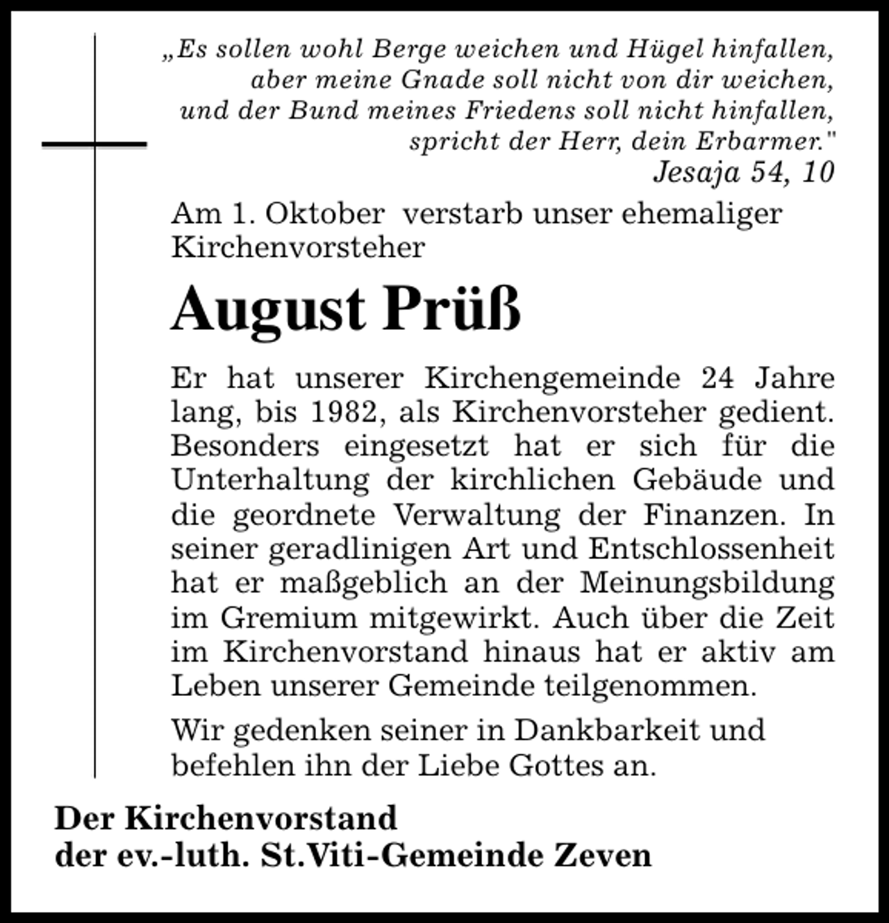 <p>„Es sollen wohl Berge weichen und Hügel hinfallen,<br />aber meine Gnade soll nicht von dir weichen,<br />und der Bund meines Friedens soll nicht hinfallen,<br />spricht der Herr, dein Erbarmer."</p><p>Jesaja 54, 10<br />Am 1. Oktober verstarb unser ehemaliger<br />Kirchenvorsteher</p><p>August Prüß<br />Er hat unserer Kirchengemeinde 24 Jahre<br />lang, bis 1982, als Kirchenvorsteher gedient.<br />Besonders eingesetzt hat er sich für die<br />Unterhaltung der kirchlichen Gebäude und<br />die geordnete Verwaltung der Finanzen. In<br />seiner geradlinigen Art und Entschlossenheit<br />hat er maßgeblich an der Meinungsbildung<br />im Gremium mitgewirkt. Auch über die Zeit<br />im Kirchenvorstand hinaus hat er aktiv am<br />Leben unserer Gemeinde teilgenommen.<br />Wir gedenken seiner in Dankbarkeit und<br />befehlen ihn der Liebe Gottes an.</p><p>Der Kirchenvorstand<br />der ev.-luth. St.Viti-Gemeinde Zeven</p>