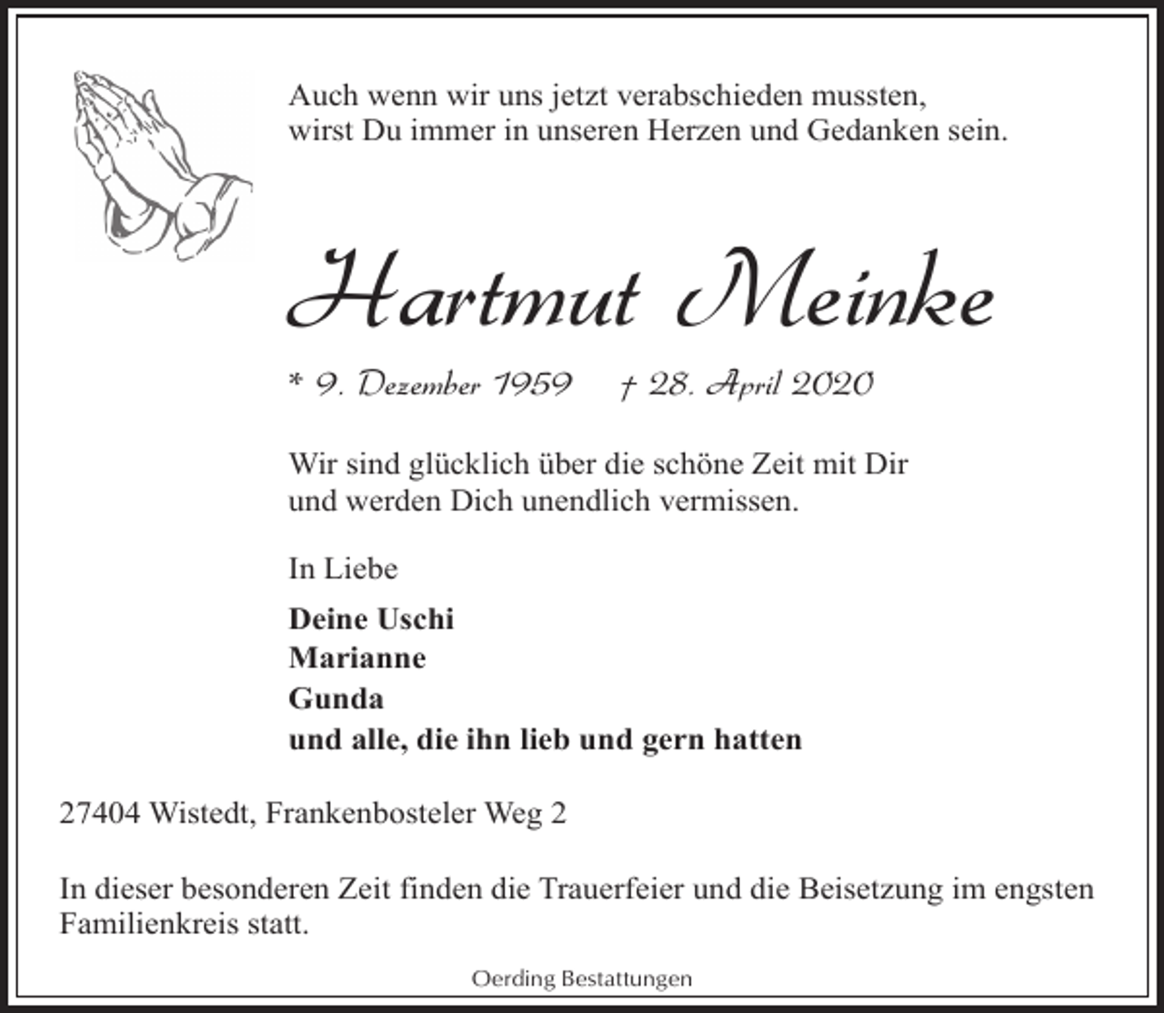 <p>Auch wenn wir uns jetzt verabschieden mussten,<br />wirst Du immer in unseren Herzen und Gedanken sein.</p><p>Hartmut Meinke</p><p>* 9. Dezember 1959</p><p>† 28. April 2020</p><p>Wir sind glücklich über die schöne Zeit mit Dir<br />und werden Dich unendlich vermissen.<br />In Liebe<br />Deine Uschi<br />Marianne<br />Gunda<br />und alle, die ihn lieb und gern hatten<br />27404 Wistedt, Frankenbosteler Weg 2<br />In dieser besonderen Zeit finden die Trauerfeier und die Beisetzung im engsten<br />Familienkreis statt.<br />Oerding Bestattungen</p>