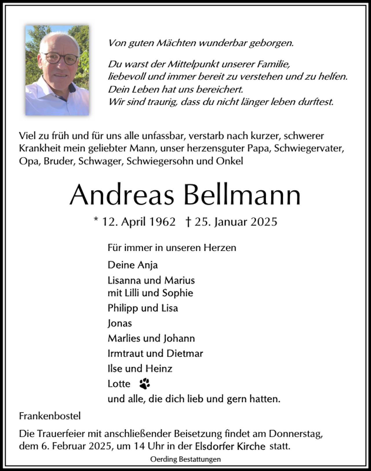 <p>Von guten Mächten wunderbar geborgen.<br />Du warst der Mittelpunkt unserer Familie,<br />liebevoll und immer bereit zu verstehen und zu helfen.<br />Dein Leben hat uns bereichert.<br />Wir sind traurig, dass du nicht länger leben durftest.<br />Viel zu früh und für uns alle unfassbar, verstarb nach kurzer, schwerer<br />Krankheit mein geliebter Mann, unser herzensguter Papa, Schwiegervater,<br />Opa, Bruder, Schwager, Schwiegersohn und Onkel</p><p>Andreas Bellmann<br />* 12. April 1962 † 25. Januar 2025<br />Für immer in unseren Herzen</p><p>Frankenbostel<br />Die Trauerfeier mit anschließender Beisetzung findet am Donnerstag,<br />dem 6. Februar 2025, um 14 Uhr in der<br />statt.<br />Oerding Bestattungen</p>