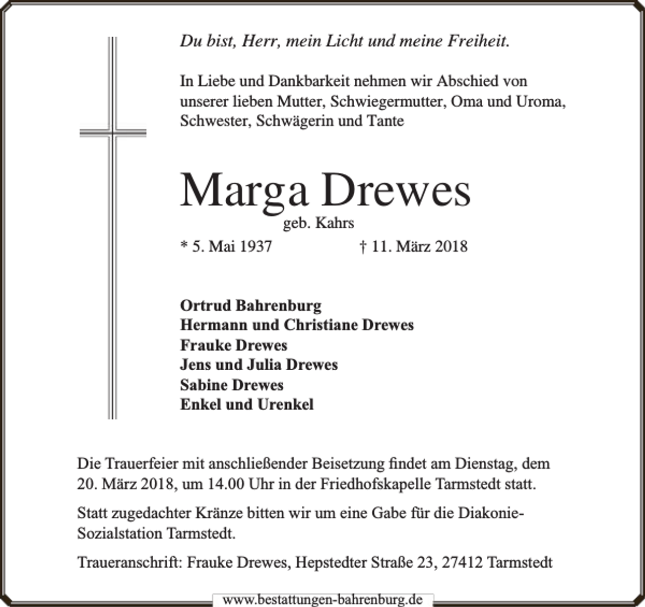 <p>Du bist, Herr, mein Licht und meine Freiheit.<br />In Liebe und Dankbarkeit nehmen wir Abschied von<br />unserer lieben Mutter, Schwiegermutter, Oma und Uroma,<br />Schwester, Schwägerin und Tante</p><p>Marga Drewes<br />geb. Kahrs</p><p>* 5. Mai 1937</p><p>† 11. März 2018</p><p>Ortrud Bahrenburg<br />Hermann und Christiane Drewes<br />Frauke Drewes<br />Jens und Julia Drewes<br />Sabine Drewes<br />Enkel und Urenkel<br />Die Trauerfeier mit anschließender Beisetzung ﬁndet am Dienstag, dem<br />20. März 2018, um 14.00 Uhr in der Friedhofskapelle Tarmstedt statt.<br />Statt zugedachter Kränze bitten wir um eine Gabe für die DiakonieSozialstation Tarmstedt.<br />Traueranschrift: Frauke Drewes, Hepstedter Straße 23, 27412 Tarmstedt<br />www.bbestattungen-bbahhrenbburg.dde</p>