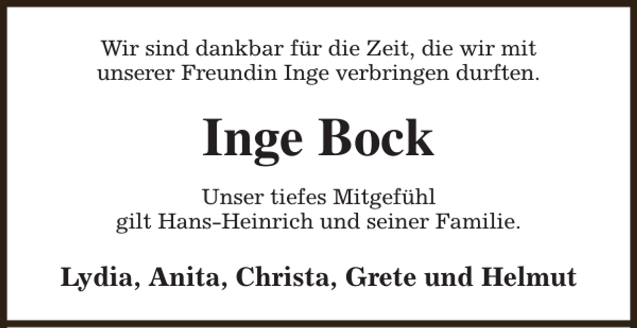 <p>Wir sind dankbar für die Zeit, die wir mit<br />unserer Freundin Inge verbringen durften.</p><p>Inge Bock<br />Unser tiefes Mitgefühl<br />gilt Hans-Heinrich und seiner Familie.</p><p>Lydia, Anita, Christa, Grete und Helmut</p>
