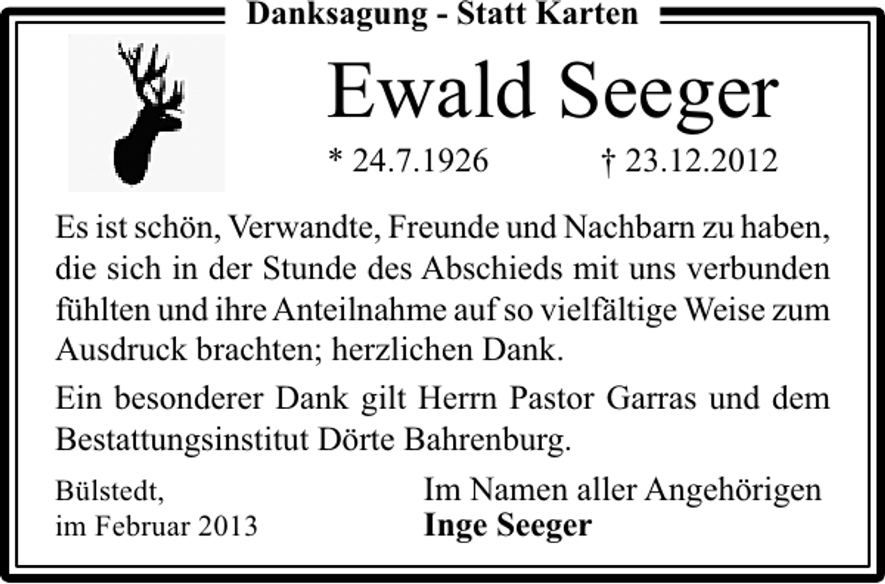 <p>Danksagung - Statt Karten</p><p>Ewald Seeger<br />* 24.7.1926</p><p>† 23.12.2012</p><p>Es ist schön, Verwandte, Freunde und Nachbarn zu haben,<br />die sich in der Stunde des Abschieds mit uns verbunden<br />fühlten und ihre Anteilnahme auf so vielfältige Weise zum<br />Ausdruck brachten; herzlichen Dank.<br />Ein besonderer Dank gilt Herrn Pastor Garras und dem<br />Bestattungsinstitut Dörte Bahrenburg.<br />Bülstedt,<br />Im Namen aller Angehörigen<br />im Februar 2013<br />Inge Seeger</p>