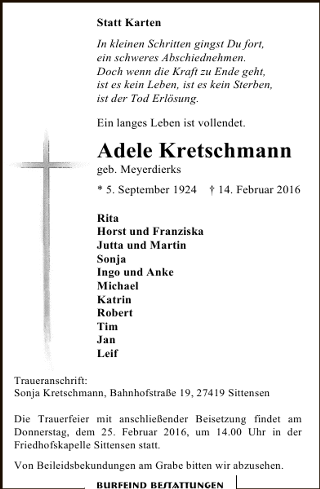 <p>Statt Karten<br />In kleinen Schritten gingst Du fort,<br />ein schweres Abschiednehmen.<br />Doch wenn die Kraft zu Ende geht,<br />ist es kein Leben, ist es kein Sterben,<br />ist der Tod Erlösung.<br />Ein langes Leben ist vollendet.</p><p>Adele Kretschmann</p><p>geb. Meyerdierks</p><p>* 5. September 1924</p><p>† 14. Februar 2016</p><p>Rita<br />Horst und Franziska<br />Jutta und Martin<br />Sonja<br />Ingo und Anke<br />Michael<br />Katrin<br />Robert<br />Tim<br />Jan<br />Leif<br />Traueranschrift:<br />Sonja Kretschmann, Bahnhofstraße 19, 27419 Sittensen<br />Die Trauerfeier mit anschließender Beisetzung findet am<br />Donnerstag, dem 25. Februar 2016, um 14.00 Uhr in der<br />Friedhofskapelle Sittensen statt.<br />Von Beileidsbekundungen am Grabe bitten wir abzusehen.<br />Burfeind Bestattungen</p>
