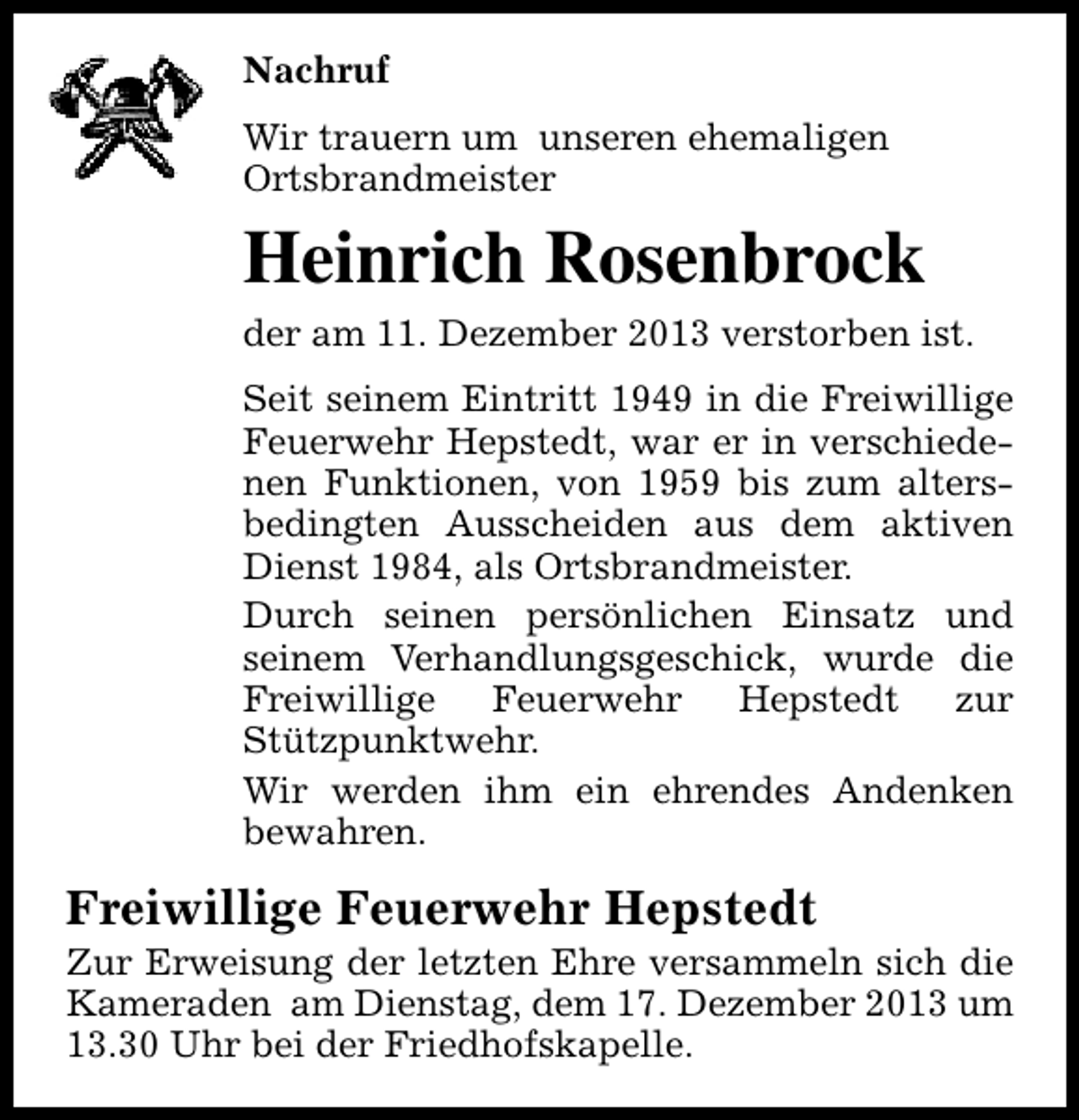 <p>Nachruf<br />Wir trauern um unseren ehemaligen<br />Ortsbrandmeister</p><p>Heinrich Rosenbrock<br />der am 11. Dezember 2013 verstorben ist.<br />Seit seinem Eintritt 1949 in die Freiwillige<br />Feuerwehr Hepstedt, war er in verschiedenen Funktionen, von 1959 bis zum altersbedingten Ausscheiden aus dem aktiven<br />Dienst 1984, als Ortsbrandmeister.<br />Durch seinen persönlichen Einsatz und<br />seinem Verhandlungsgeschick, wurde die<br />Freiwillige<br />Feuerwehr<br />Hepstedt<br />zur<br />Stützpunktwehr.<br />Wir werden ihm ein ehrendes Andenken<br />bewahren.</p><p>Freiwillige Feuerwehr Hepstedt</p><p>Zur Erweisung der letzten Ehre versammeln sich die<br />Kameraden am Dienstag, dem 17. Dezember 2013 um<br />13.30 Uhr bei der Friedhofskapelle.</p>