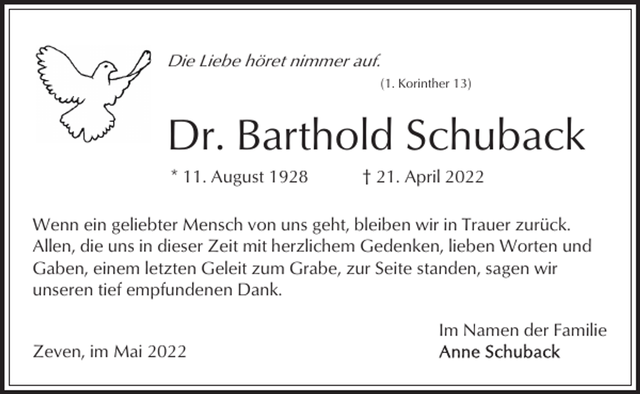 <p>Die Liebe höret nimmer auf.<br />(1. Korinther 13)</p><p>Dr. Barthold Schuback<br />* 11. August 1928</p><p>† 21. April 2022</p><p>Wenn ein geliebter Mensch von uns geht, bleiben wir in Trauer zurück.<br />Allen, die uns in dieser Zeit mit herzlichem Gedenken, lieben Worten und<br />Gaben, einem letzten Geleit zum Grabe, zur Seite standen, sagen wir<br />unseren tief empfundenen Dank.<br />Im Namen der Familie<br />Zeven, im Mai 2022</p>