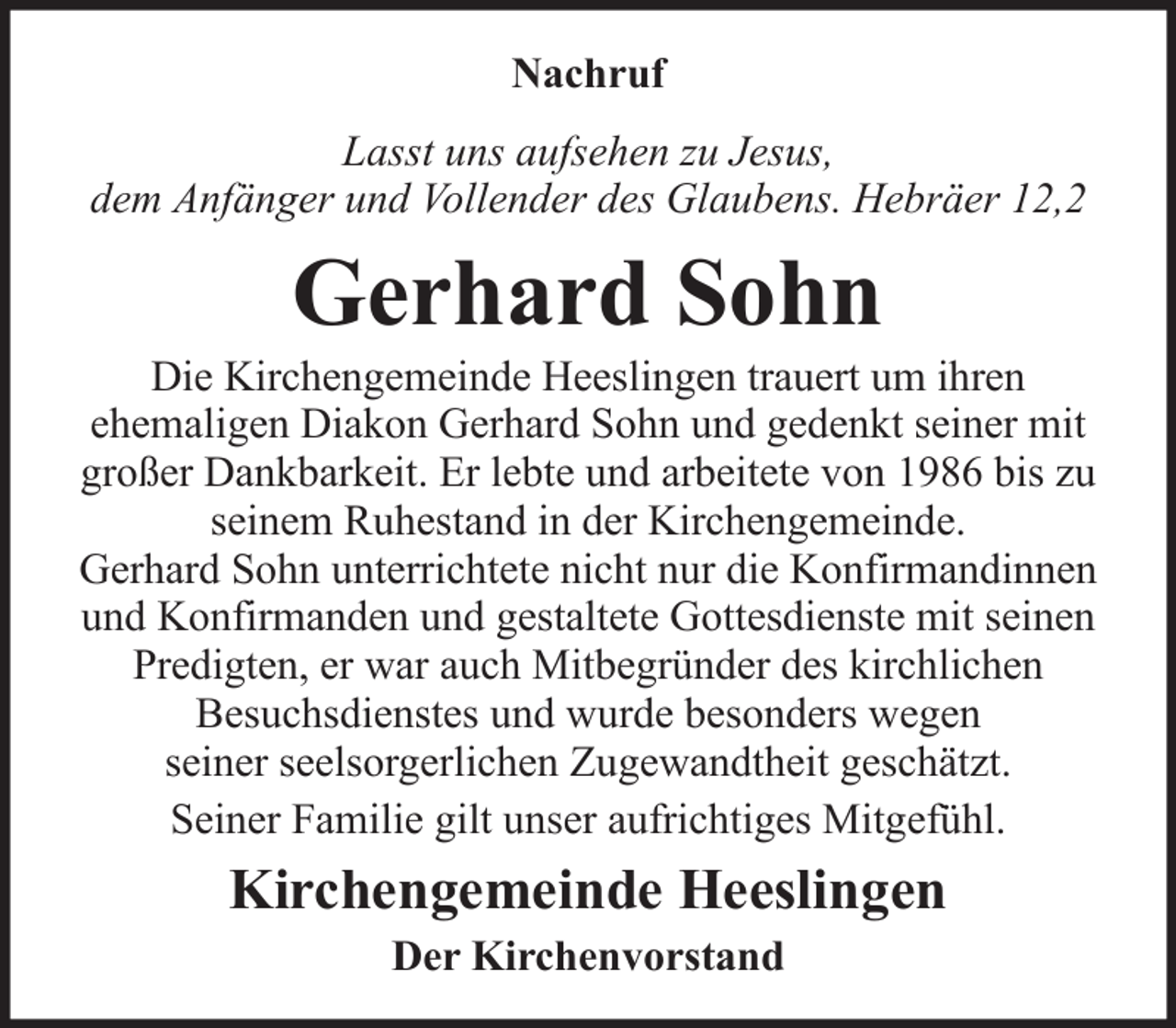 <p>Nachruf<br />Lasst uns aufsehen zu Jesus,<br />dem Anfänger und Vollender des Glaubens. Hebräer 12,2</p><p>Gerhard Sohn<br />Die Kirchengemeinde Heeslingen trauert um ihren<br />ehemaligen Diakon Gerhard Sohn und gedenkt seiner mit<br />großer Dankbarkeit. Er lebte und arbeitete von 1986 bis zu<br />seinem Ruhestand in der Kirchengemeinde.<br />Gerhard Sohn unterrichtete nicht nur die Konfirmandinnen<br />und Konfirmanden und gestaltete Gottesdienste mit seinen<br />Predigten, er war auch Mitbegründer des kirchlichen<br />Besuchsdienstes und wurde besonders wegen<br />seiner seelsorgerlichen Zugewandtheit geschätzt.<br />Seiner Familie gilt unser aufrichtiges Mitgefühl.</p><p>Kirchengemeinde Heeslingen<br />Der Kirchenvorstand</p>