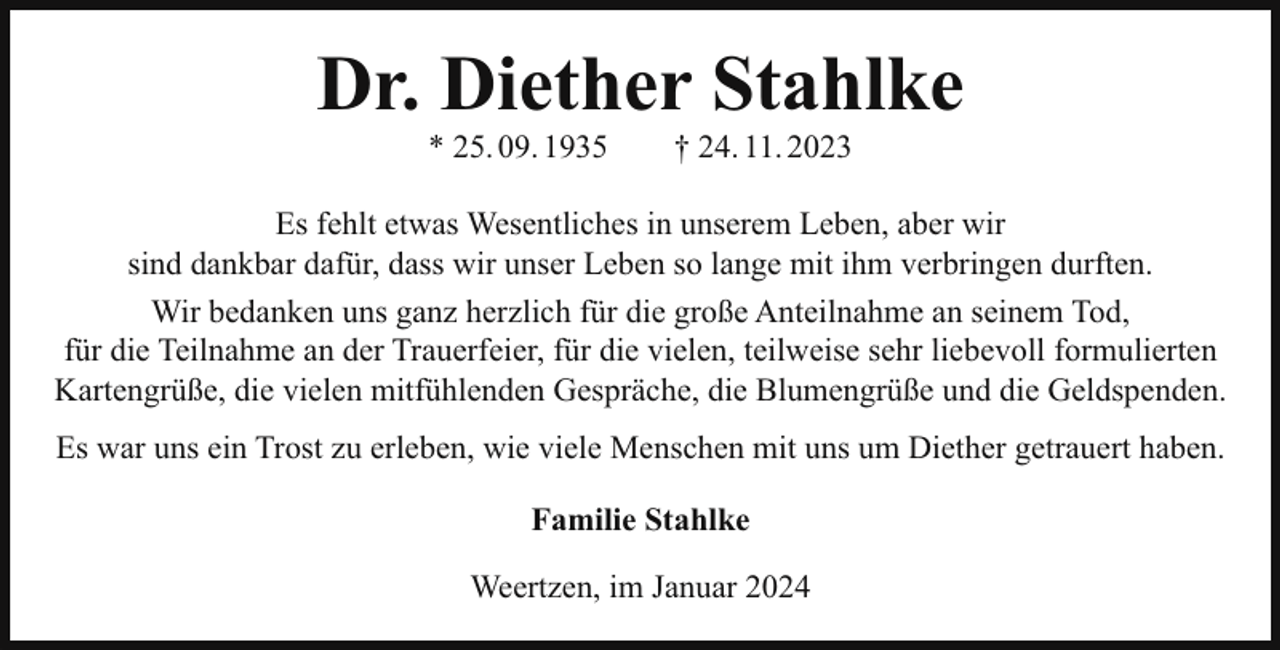 <p>Dr. Diether Stahlke<br />* 25. 09. 1935</p><p>† 24. 11. 2023</p><p>Es fehlt etwas Wesentliches in unserem Leben, aber wir<br />sind dankbar dafür, dass wir unser Leben so lange mit ihm verbringen durften.<br />Wir bedanken uns ganz herzlich für die große Anteilnahme an seinem Tod,<br />für die Teilnahme an der Trauerfeier, für die vielen, teilweise sehr liebevoll formulierten<br />Kartengrüße, die vielen mitfühlenden Gespräche, die Blumengrüße und die Geldspenden.<br />Es war uns ein Trost zu erleben, wie viele Menschen mit uns um Diether getrauert haben.<br />Familie Stahlke<br />Weertzen, im Januar 2024</p>