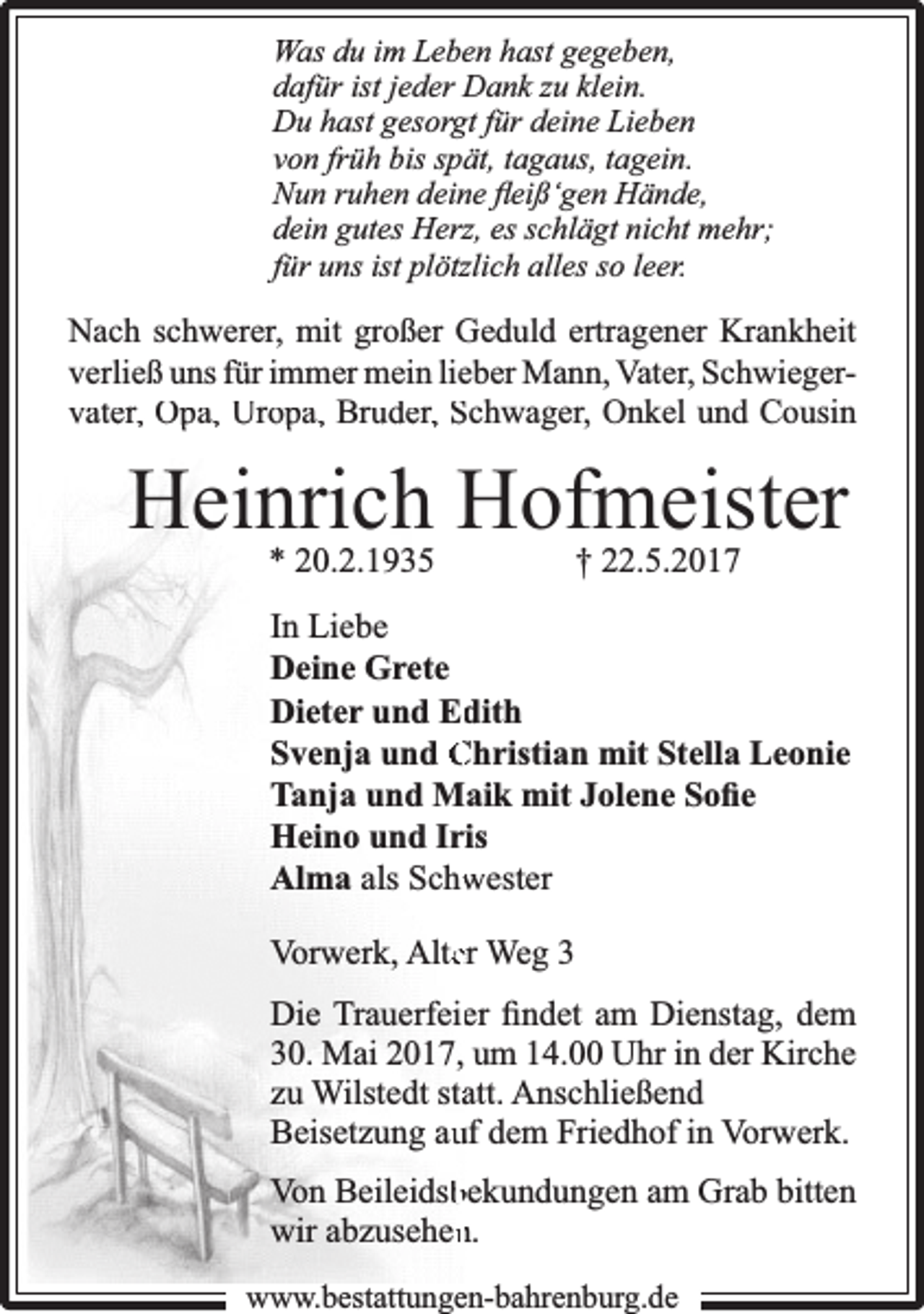 <p>Was du im Leben hast gegeben,<br />dafür ist jeder Dank zu klein.<br />Du hast gesorgt für deine Lieben<br />von früh bis spät, tagaus, tagein.<br />Nun ruhen deine ﬂeiß‘gen Hände,<br />dein gutes Herz, es schlägt nicht mehr;<br />für uns ist plötzlich alles so leer.</p><p>Nach schwerer, mit großer Geduld ertragener Krankheit<br />verließ uns für immer mein lieber Mann, Vater, Schwiegervater,, Opa, Uro<br />opa, Bru<br />uder,, Schwager, Onkel und Cousin</p><p>Heinrich Hofmeister<br />* 20.2.1935</p><p>† 22.5.2017</p><p>In Liebe<br />Deine Grete<br />Dieter und Ed<br />dith<br />Svenja und Christian mit Stella Leonie<br />Tanja und Maik mit Jolene Soﬁe<br />Heino und Iris<br />Alma als Schw<br />wester<br />Vorwerk, Alteer Weg 3<br />Die Trauerfeieer ﬁndet am Dienstag, dem<br />30. Mai 2017, um 14.00 Uhr in der Kirche<br />zu Wilstedt staatt. Anschließend<br />Beisetzung auuf dem Friedhof in Vorwerk.<br />Von Beileidsb<br />bekundungen am Grab bitten<br />wir abzusehen<br />n.<br />www.bbestattungen-bbahhrenbburg.dde</p>