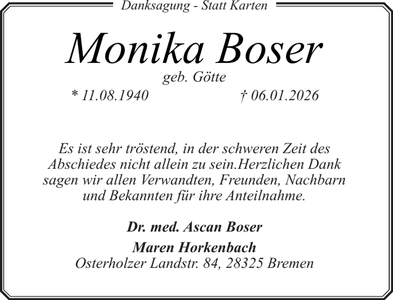 <p>Danksagung - Statt Karten</p><p>Monika Boser<br />* 11.08.1940</p><p>geb. Götte</p><p>† 06.01.2026</p><p>Es ist sehr tröstend, in der schweren Zeit des<br />Abschiedes nicht allein zu sein.Herzlichen Dank<br />sagen wir allen Verwandten, Freunden, Nachbarn<br />und Bekannten für ihre Anteilnahme.<br />Dr. med. Ascan Boser<br />Maren Horkenbach<br />Osterholzer Landstr. 84, 28325 Bremen</p>