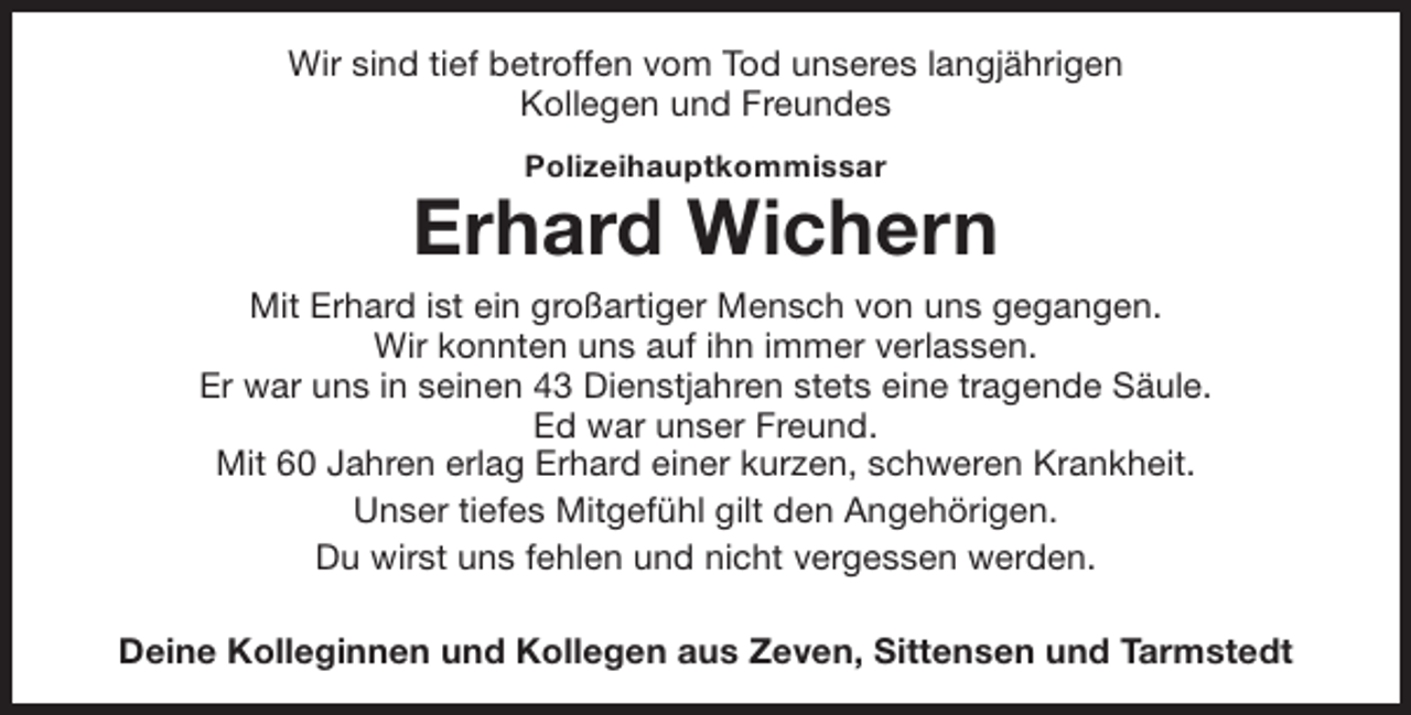 <p>Wir sind tief betroffen vom Tod unseres langjährigen<br />Kollegen und Freundes<br />Polizeihauptkommissar</p><p>Erhard Wichern<br />Mit Erhard ist ein großartiger Mensch von uns gegangen.<br />Wir konnten uns auf ihn immer verlassen.<br />Er war uns in seinen 43 Dienstjahren stets eine tragende Säule.<br />Ed war unser Freund.<br />Mit 60 Jahren erlag Erhard einer kurzen, schweren Krankheit.<br />Unser tiefes Mitgefühl gilt den Angehörigen.<br />Du wirst uns fehlen und nicht vergessen werden.<br />Deine Kolleginnen und Kollegen aus Zeven, Sittensen und Tarmstedt</p>