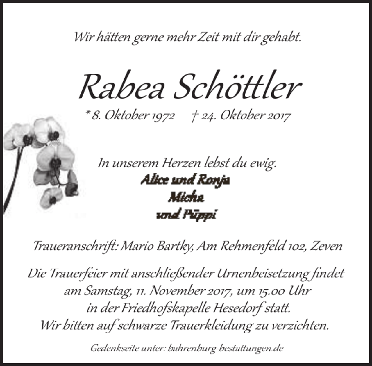 <p>Wir hä�en ger�e mehr Zeit mit dir gehabt.</p>
<p>Rabea Schö�ler<br />* 8. Oktober 1972 † 24. Oktober 2017<br />In unserem Herzen lebst du ewig.</p>
<p>Traueranschriﬅ: Mario Bar�ky, Am Rehmenfeld 102, Zeven<br />Die Trauerfeier mit anschließender Ur�enbeisetzung ﬁndet<br />am Samstag, 11. November 2017, um 15.00 Uhr<br />in der Friedhofskapelle Hesedorf sta�.<br />Wir bi�en auf schwarze Trauerkleidung zu verzichten.<br />Gedenkseite unter: bahrenburg­besta��ngen.de</p>