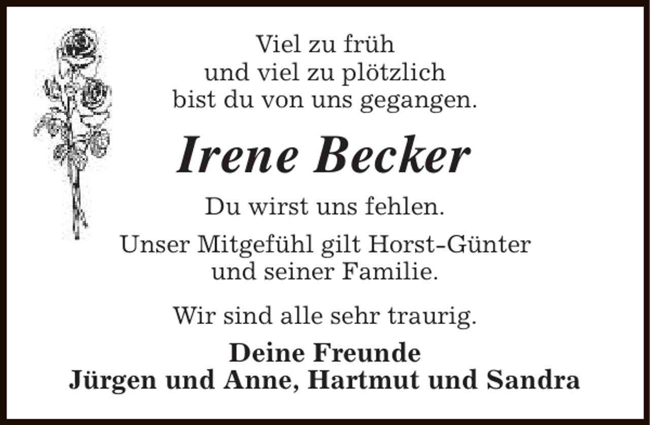 <p>Viel zu früh<br />und viel zu plötzlich<br />bist du von uns gegangen.</p><p>Irene Becker<br />Du wirst uns fehlen.</p><p>Unser Mitgefühl gilt Horst-Günter<br />und seiner Familie.<br />Wir sind alle sehr traurig.</p><p>Deine Freunde<br />Jürgen und Anne, Hartmut und Sandra</p>