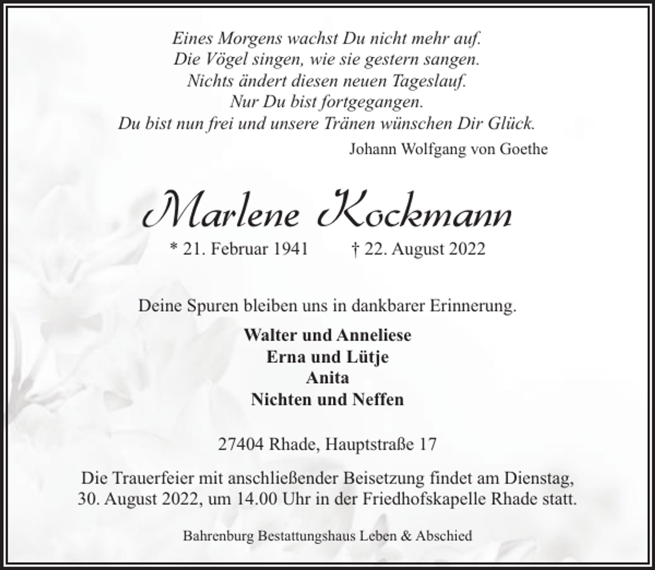 <p>Eines Morgens wachst Du nicht mehr auf.<br />Die Vögel singen, wie sie gestern sangen.<br />Nichts ändert diesen neuen Tageslauf.<br />Nur Du bist fortgegangen.<br />Du bist nun frei und unsere Tränen wünschen Dir Glück.<br />Johann Wolfgang von Goethe</p><p>Marlene Kockmann<br />* 21. Februar 1941</p><p>† 22. August 2022</p><p>Deine Spuren bleiben uns in dankbarer Erinnerung.<br />Walter und Anneliese<br />Erna und Lütje<br />Anita<br />Nichten und Neffen<br />27404 Rhade, Hauptstraße 17<br />Die Trauerfeier mit anschließender Beisetzung findet am Dienstag,<br />30. August 2022, um 14.00 Uhr in der Friedhofskapelle Rhade statt.<br />Bahrenburg Bestattungshaus Leben &amp; Abschied</p>