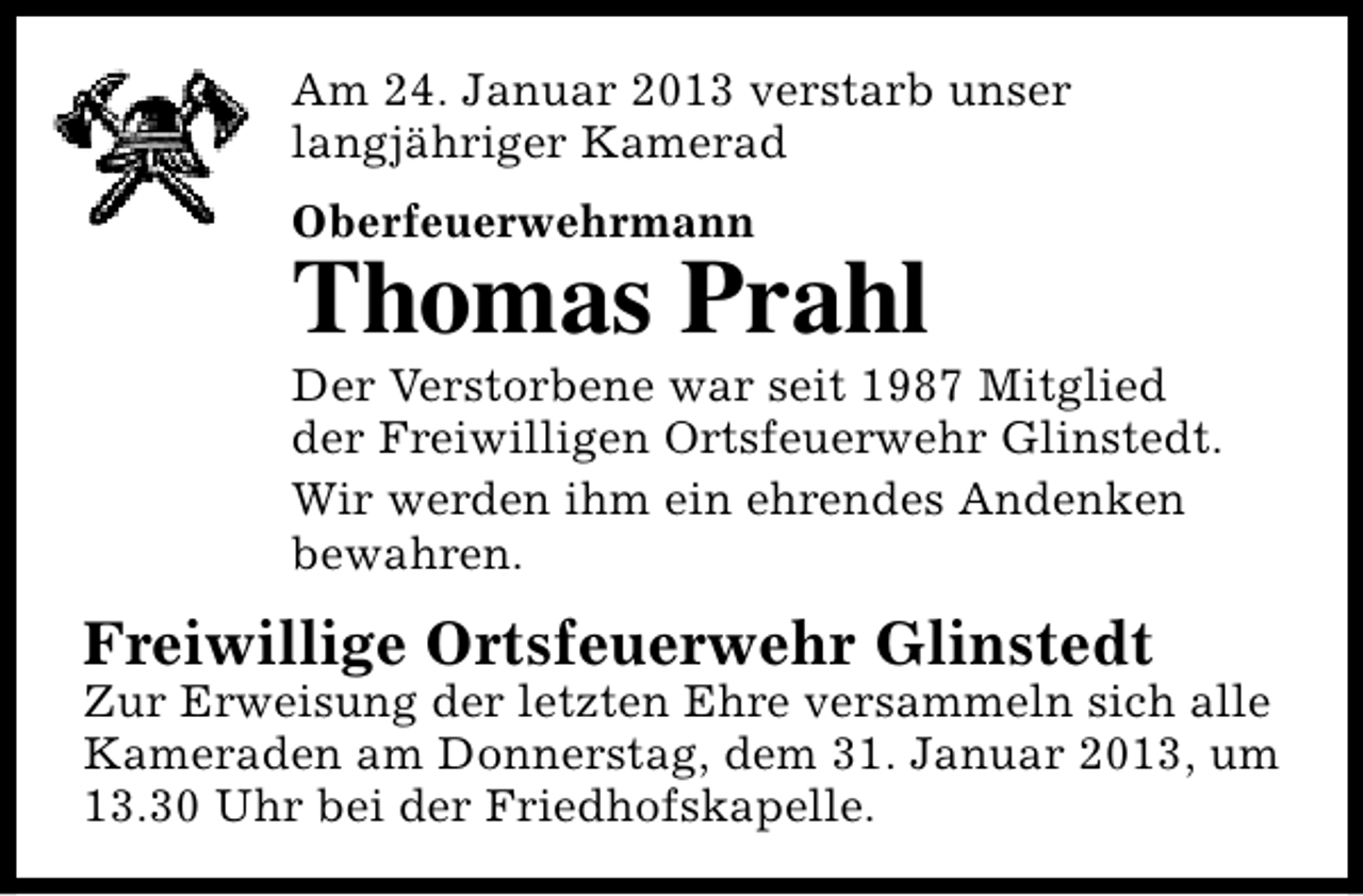 <p>Am 24. Januar 2013 verstarb unser<br />langjähriger Kamerad<br />Oberfeuerwehrmann</p><p>Thomas Prahl</p><p>Der Verstorbene war seit 1987 Mitglied<br />der Freiwilligen Ortsfeuerwehr Glinstedt.<br />Wir werden ihm ein ehrendes Andenken<br />bewahren.</p><p>Freiwillige Ortsfeuerwehr Glinstedt</p><p>Zur Erweisung der letzten Ehre versammeln sich alle<br />Kameraden am Donnerstag, dem 31. Januar 2013, um<br />13.30 Uhr bei der Friedhofskapelle.</p>