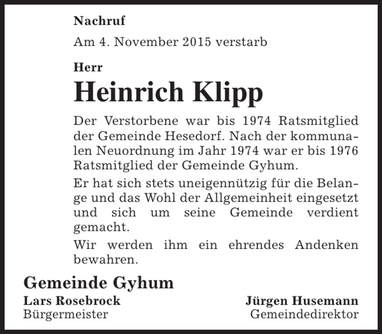 <p>Nachruf<br />Am 4. November 2015 verstarb<br />Herr</p><p>Heinrich Klipp<br />Der Verstorbene war bis 1974 Ratsmitglied<br />der Gemeinde Hesedorf. Nach der kommunalen Neuordnung im Jahr 1974 war er bis 1976<br />Ratsmitglied der Gemeinde Gyhum.<br />Er hat sich stets uneigennützig für die Belange und das Wohl der Allgemeinheit eingesetzt<br />und sich um seine Gemeinde verdient<br />gemacht.<br />Wir werden ihm ein ehrendes Andenken<br />bewahren.</p><p>Gemeinde Gyhum</p><p>Lars Rosebrock<br />Bürgermeister</p><p>Jürgen Husemann<br />Gemeindedirektor</p>