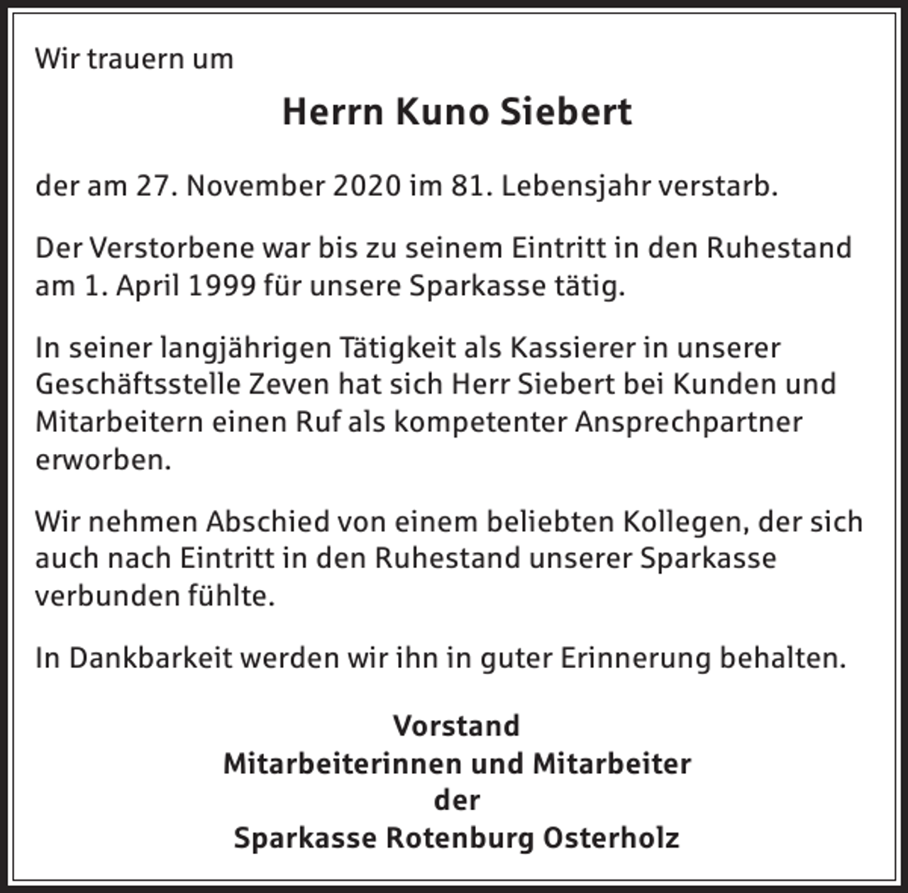 <p>Wir trauern um</p><p>Herrn Kuno Siebert<br />der am 27. November 2020 im 81. Lebensjahr verstarb.<br />Der Verstorbene war bis zu seinem Eintritt in den Ruhestand<br />am 1. April 1999 für unsere Sparkasse tätig.<br />In seiner langjährigen Tätigkeit als Kassierer in unserer<br />Geschäftsstelle Zeven hat sich Herr Siebert bei Kunden und<br />Mitarbeitern einen Ruf als kompetenter Ansprechpartner<br />erworben.<br />Wir nehmen Abschied von einem beliebten Kollegen, der sich<br />auch nach Eintritt in den Ruhestand unserer Sparkasse<br />verbunden fühlte.<br />In Dankbarkeit werden wir ihn in guter Erinnerung behalten.<br />Vorstand<br />Mitarbeiterinnen und Mitarbeiter<br />der<br />Sparkasse Rotenburg Osterholz</p>