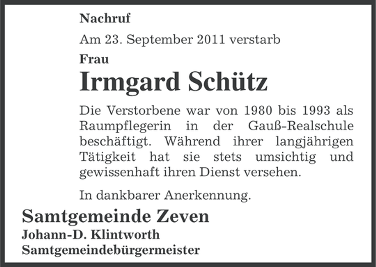 <p>Nachruf<br />Am 23. September 2011 verstarb<br />Frau</p><p>Irmgard Schütz<br />Die Verstorbene war von 1980 bis 1993 als<br />Raumpflegerin in der Gauß-Realschule<br />beschäftigt. Während ihrer langjährigen<br />Tätigkeit hat sie stets umsichtig und<br />gewissenhaft ihren Dienst versehen.<br />In dankbarer Anerkennung.</p><p>Samtgemeinde Zeven<br />Johann-D. Klintworth<br />Samtgemeindebürgermeister</p>