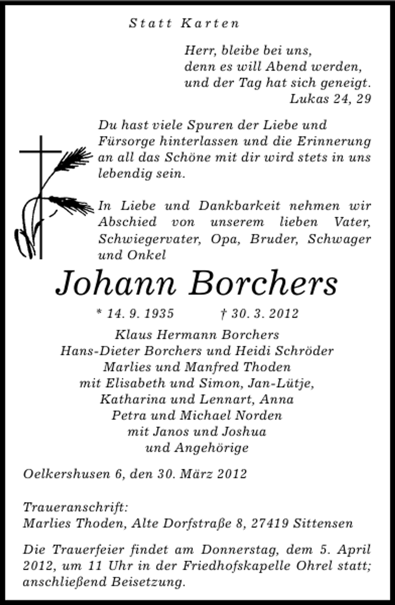 <p>Statt Karten<br />Herr, bleibe bei uns,<br />denn es will Abend werden,<br />und der Tag hat sich geneigt.<br />Lukas 24, 29<br />Du hast viele Spuren der Liebe und<br />Fürsorge hinterlassen und die Erinnerung<br />an all das Schöne mit dir wird stets in uns<br />lebendig sein.<br />In Liebe und Dankbarkeit nehmen wir<br />Abschied von unserem lieben Vater,<br />Schwiegervater, Opa, Bruder, Schwager<br />und Onkel</p><p>Johann Borchers<br />* 14. 9. 1935</p><p>† 30. 3. 2012</p><p>Klaus Hermann Borchers<br />Hans-Dieter Borchers und Heidi Schröder<br />Marlies und Manfred Thoden<br />mit Elisabeth und Simon, Jan-Lütje,<br />Katharina und Lennart, Anna<br />Petra und Michael Norden<br />mit Janos und Joshua<br />und Angehörige<br />Oelkershusen 6, den 30. März 2012<br />Traueranschrift:<br />Marlies Thoden, Alte Dorfstraße 8, 27419 Sittensen<br />Die Trauerfeier findet am Donnerstag, dem 5. April<br />2012, um 11 Uhr in der Friedhofskapelle Ohrel statt;<br />anschließend Beisetzung.</p>