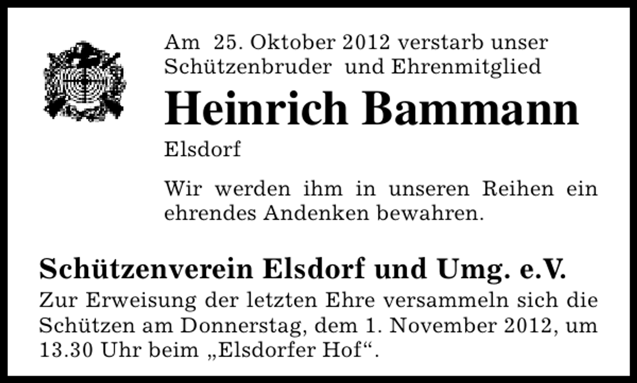 <p>Am 25. Oktober 2012 verstarb unser<br />Schützenbruder und Ehrenmitglied</p><p>Heinrich Bammann<br />Elsdorf</p><p>Wir werden ihm in unseren Reihen ein<br />ehrendes Andenken bewahren.</p><p>Schützenverein Elsdorf und Umg. e.V.</p><p>Zur Erweisung der letzten Ehre versammeln sich die<br />Schützen am Donnerstag, dem 1. November 2012, um<br />13.30 Uhr beim „Elsdorfer Hof“.</p>