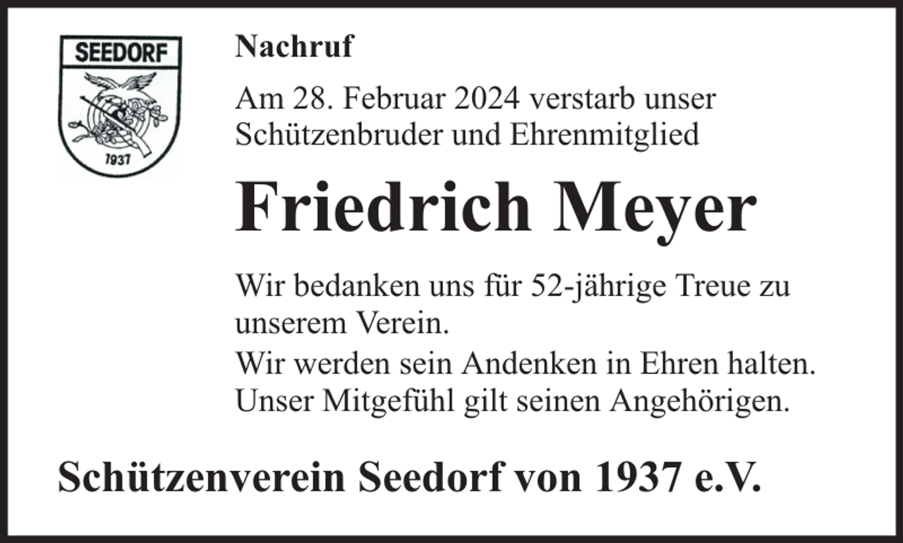 <p>Nachruf<br />Am 28. Februar 2024 verstarb unser<br />Schützenbruder und Ehrenmitglied</p><p>Friedrich Meyer<br />Wir bedanken uns für 52-jährige Treue zu<br />unserem Verein.<br />Wir werden sein Andenken in Ehren halten.<br />Unser Mitgefühl gilt seinen Angehörigen.</p><p>Schützenverein Seedorf von 1937 e.V.</p>
