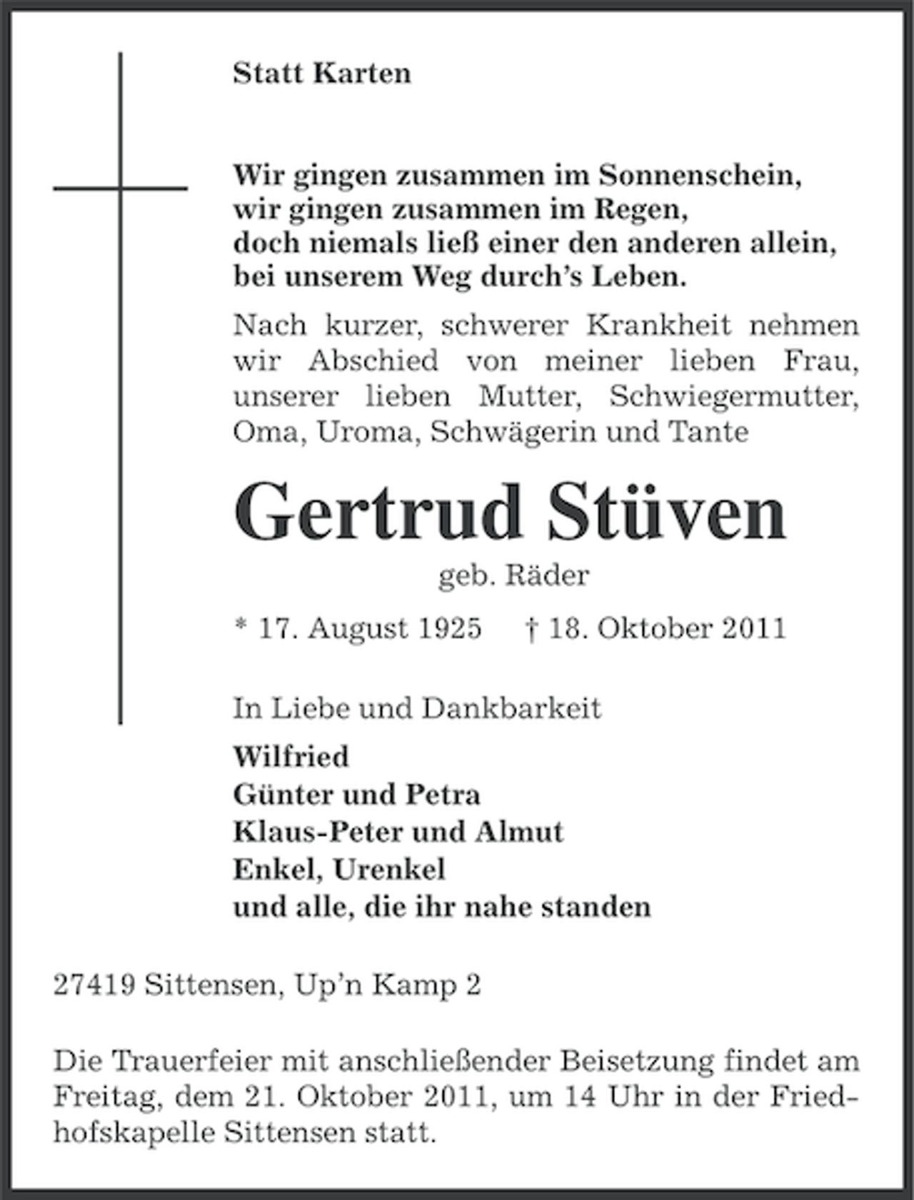 <p>Statt Karten<br />Wir gingen zusammen im Sonnenschein,<br />wir gingen zusammen im Regen,<br />doch niemals ließ einer den anderen allein,<br />bei unserem Weg durch’s Leben.<br />Nach kurzer, schwerer Krankheit nehmen<br />wir Abschied von meiner lieben Frau,<br />unserer lieben Mutter, Schwiegermutter,<br />Oma, Uroma, Schwägerin und Tante</p><p>Gertrud Stüven<br />geb. Räder<br />* 17. August 1925</p><p>† 18. Oktober 2011</p><p>In Liebe und Dankbarkeit<br />Wilfried<br />Günter und Petra<br />Klaus-Peter und Almut<br />Enkel, Urenkel<br />und alle, die ihr nahe standen<br />27419 Sittensen, Up’n Kamp 2<br />Die Trauerfeier mit anschließender Beisetzung findet am<br />Freitag, dem 21. Oktober 2011, um 14 Uhr in der Friedhofskapelle Sittensen statt.</p>