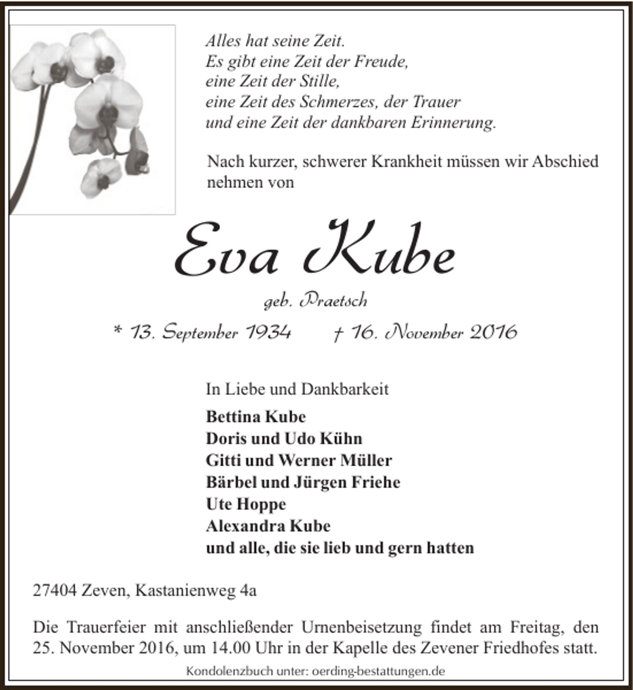 <p>Alles hat seine Zeit.<br />Es gibt eine Zeit der Freude,<br />eine Zeit der Stille,<br />eine Zeit des Schmerzes, der Trauer<br />und eine Zeit der dankbaren Erinnerung.<br />Nach kurzer, schwerer Krankheit müssen wir Abschied<br />nehmen von</p><p>Eva Kube</p><p>geb. Praetsch<br />* 13. September 1934<br />† 16. November 2016<br />In Liebe und Dankbarkeit<br />Bettina Kube<br />Doris und Udo Kühn<br />Gitti und Werner Müller<br />Bärbel und Jürgen Friehe<br />Ute Hoppe<br />Alexandra Kube<br />und alle, die sie lieb und gern hatten<br />27404 Zeven, Kastanienweg 4a<br />Die Trauerfeier mit anschließender Urnenbeisetzung findet am Freitag, den<br />25. November 2016, um 14.00 Uhr in der Kapelle des Zevener Friedhofes statt.<br />Kondolenzbuch unter: oerding-bestattungen.de</p>