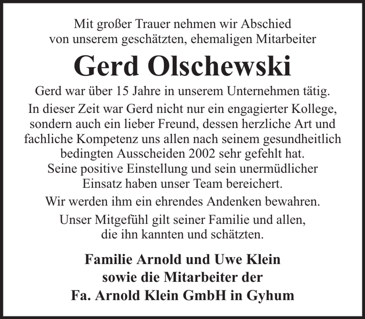 <p>Mit großer Trauer nehmen wir Abschied<br />von unserem geschätzten, ehemaligen Mitarbeiter</p><p>Gerd Olschewski</p><p>Gerd war über 15 Jahre in unserem Unternehmen tätig.<br />In dieser Zeit war Gerd nicht nur ein engagierter Kollege,<br />sondern auch ein lieber Freund, dessen herzliche Art und<br />fachliche Kompetenz uns allen nach seinem gesundheitlich<br />bedingten Ausscheiden 2002 sehr gefehlt hat.<br />Seine positive Einstellung und sein unermüdlicher<br />Einsatz haben unser Team bereichert.<br />Wir werden ihm ein ehrendes Andenken bewahren.<br />Unser Mitgefühl gilt seiner Familie und allen,<br />die ihn kannten und schätzten.</p><p>Familie Arnold und Uwe Klein<br />sowie die Mitarbeiter der<br />Fa. Arnold Klein GmbH in Gyhum</p>