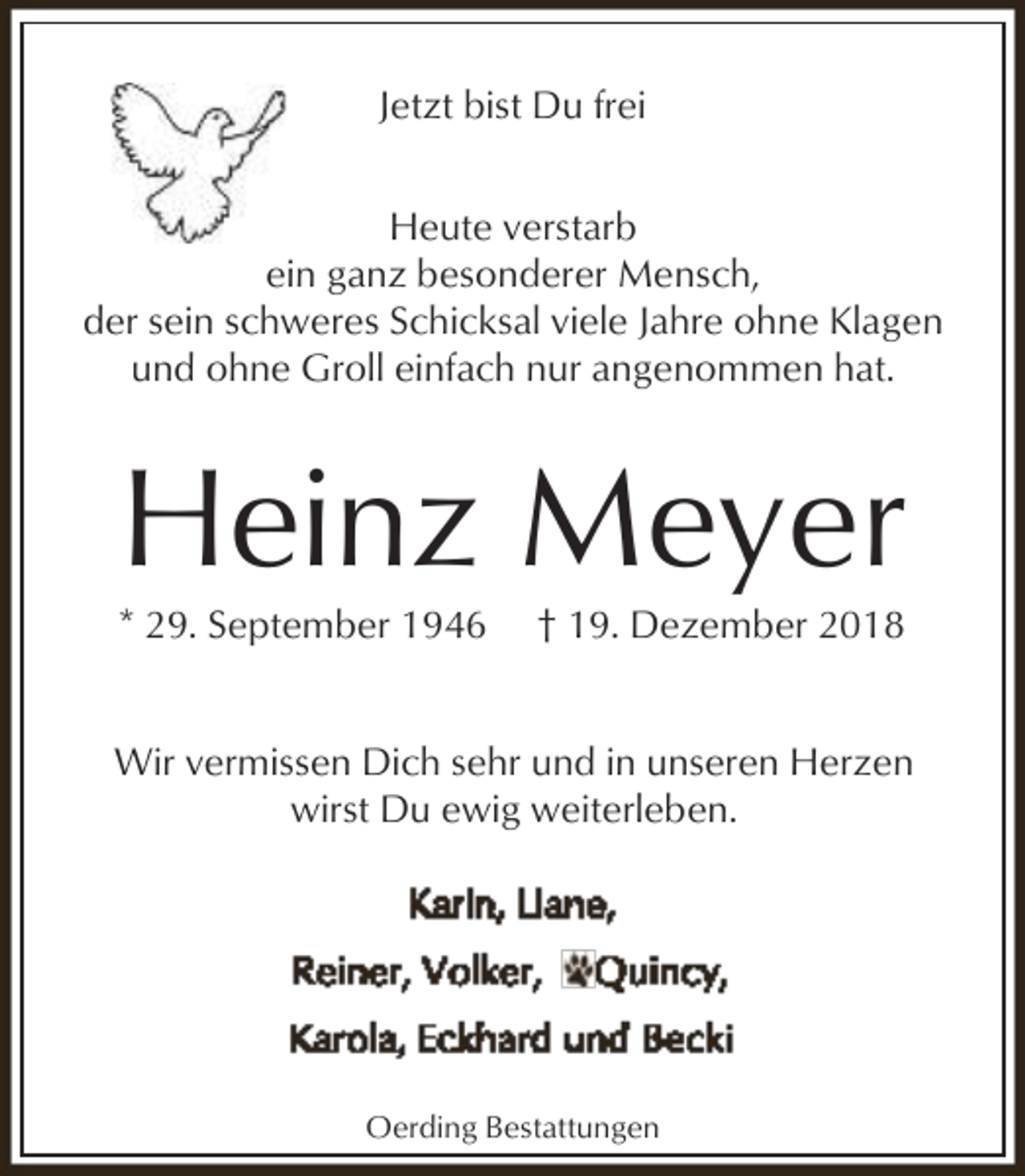 <p>Jetzt bist Du frei<br />Heute verstarb<br />ein ganz besonderer Mensch,<br />der sein schweres Schicksal viele Jahre ohne Klagen<br />und ohne Groll einfach nur angenommen hat.</p><p>Heinz Meyer</p><p>* 29. September 1946</p><p>† 19. Dezember 2018</p><p>Wir vermissen Dich sehr und in unseren Herzen<br />wirst Du ewig weiterleben.</p><p>Oerding Bestattungen</p>