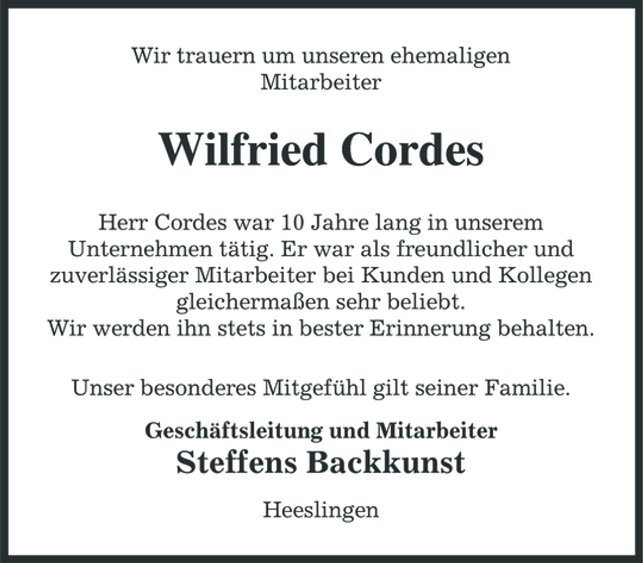 <p>Wir trauern um unseren ehemaligen Mitarbeiter</p><p>Wilfried Cordes<br />Herr Cordes war 10 Jahre lang in unserem Unternehmen tätig. Er war als freundlicher und zuverlässiger Mitarbeiter bei Kunden und Kollegen gleichermaßen sehr beliebt. Wir werden ihn stets in bester Erinnerung behalten. Unser besonderes Mitgefühl gilt seiner Familie. Geschäftsleitung und Mitarbeiter</p><p>Steffens Backkunst<br />Heeslingen</p>