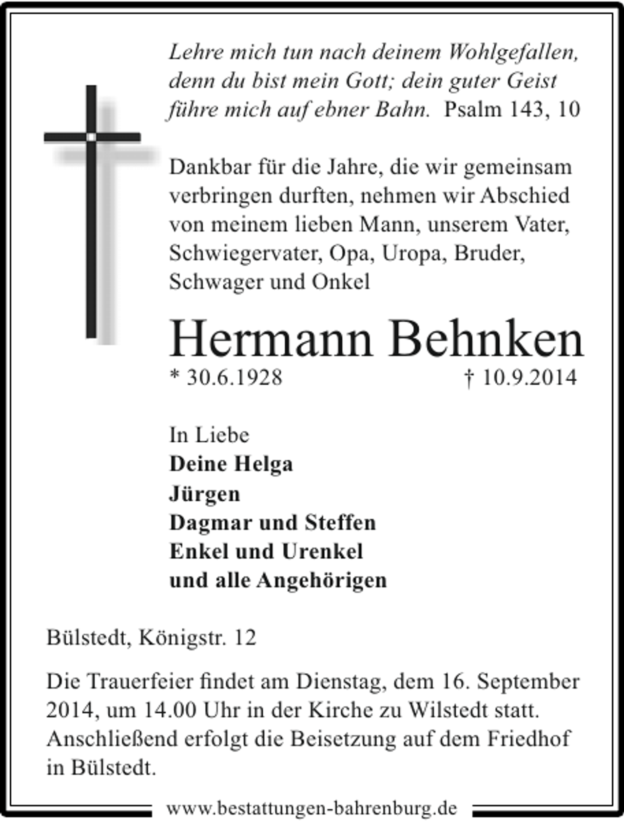 <p>Lehre mich tun nach deinem Wohlgefallen,<br />denn du bist mein Gott; dein guter Geist<br />führe mich auf ebner Bahn. Psalm 143, 10<br />Dankbar für die Jahre, die wir gemeinsam<br />verbringen durften, nehmen wir Abschied<br />von meinem lieben Mann, unserem Vater,<br />Schwiegervater, Opa, Uropa, Bruder,<br />Schwager und Onkel</p>
<p>Hermann Behnken</p>
<p>* 30.6.1928</p>
<p>† 10.9.2014</p>
<p>In Liebe<br />Deine Helga<br />Jürgen<br />Dagmar und Steffen<br />Enkel und Urenkel<br />und alle Angehörigen<br />Bülstedt, Königstr. 12<br />Die Trauerfeier ﬁndet am Dienstag, dem 16. September<br />2014, um 14.00 Uhr in der Kirche zu Wilstedt statt.<br />Anschließend erfolgt die Beisetzung auf dem Friedhof<br />in Bülstedt.<br />www.bestattungen-bahrenburg.de</p>