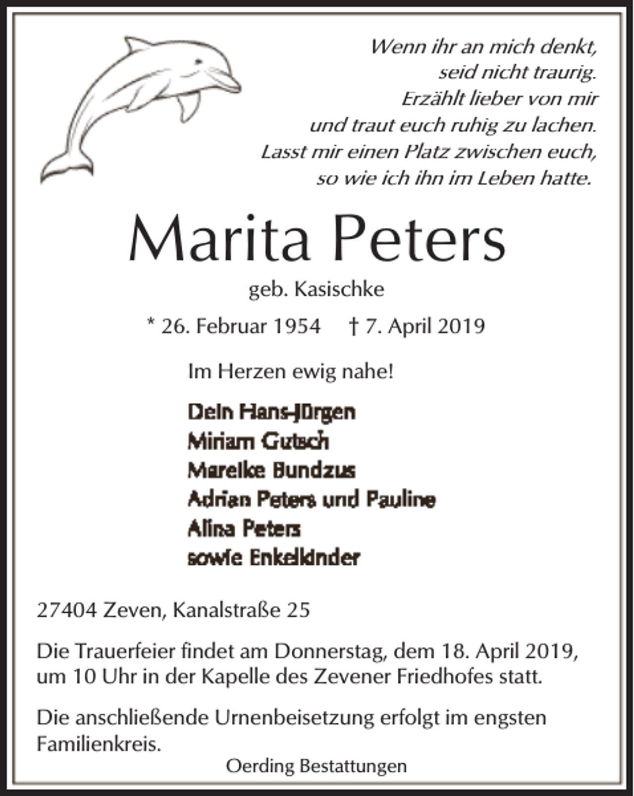 <p>Wenn ihr an mich denkt,<br />seid nicht traurig.<br />Erzählt lieber von mir<br />und traut euch ruhig zu lachen.<br />Lasst mir einen Platz zwischen euch,<br />so wie ich ihn im Leben hatte.</p><p>Marita Peters<br />geb. Kasischke</p><p>* 26. Februar 1954</p><p>† 7. April 2019</p><p>Im Herzen ewig nahe!</p><p>27404 Zeven, Kanalstraße 25<br />Die Trauerfeier findet am Donnerstag, dem 18. April 2019,<br />um 10 Uhr in der Kapelle des Zevener Friedhofes statt.<br />Die anschließende Urnenbeisetzung erfolgt im engsten<br />Familienkreis.<br />Oerding Bestattungen</p>