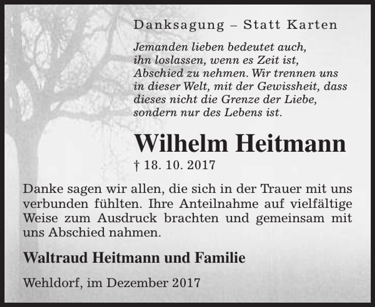 <p>D a n k s a g u n g – S t a t t K a rt e n<br />Jemanden lieben bedeutet auch,<br />ihn loslassen, wenn es Zeit ist,<br />Abschied zu nehmen. Wir trennen uns<br />in dieser Welt, mit der Gewissheit, dass<br />dieses nicht die Grenze der Liebe,<br />sondern nur des Lebens ist.</p><p>Wilhelm Heitmann</p><p>† 18. 10. 2017</p><p>Danke sagen wir allen, die sich in der Trauer mit uns<br />verbunden fühlten. Ihre Anteilnahme auf vielfältige<br />Weise zum Ausdruck brachten und gemeinsam mit<br />uns Abschied nahmen.</p><p>Waltraud Heitmann und Familie<br />Wehldorf, im Dezember 2017</p>