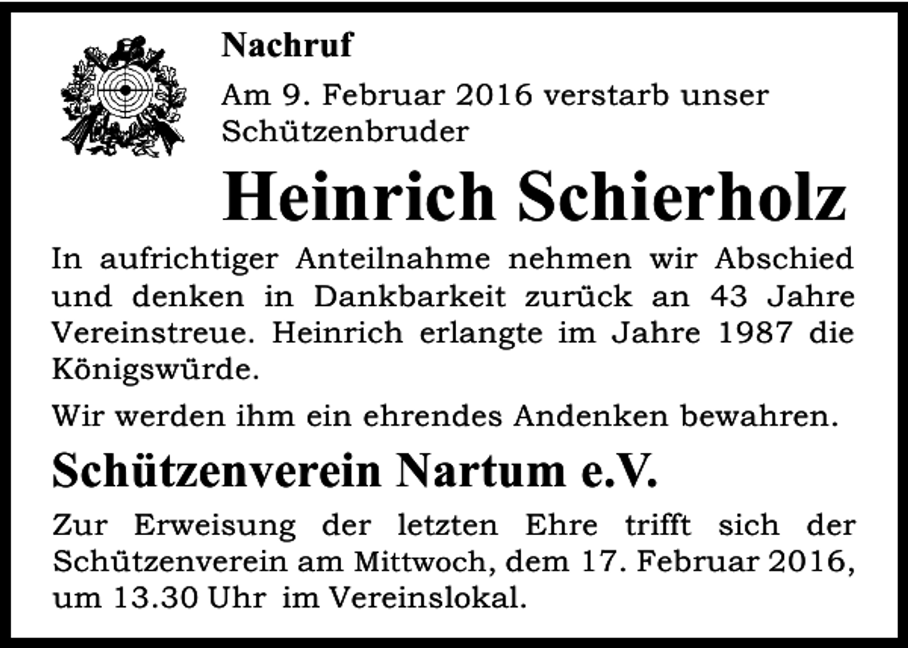 <p>Nachruf<br />Am 9. Februar 2016 verstarb unser<br />Schützenbruder</p><p>Heinrich Schierholz</p><p>In aufrichtiger Anteilnahme nehmen wir Abschied<br />und denken in Dankbarkeit zurück an 43 Jahre<br />Vereinstreue. Heinrich erlangte im Jahre 1987 die<br />Königswürde.<br />Wir werden ihm ein ehrendes Andenken bewahren.</p><p>Schützenverein Nartum e.V.</p><p>Zur Erweisung der letzten Ehre trifft sich der<br />Schützenverein am Mittwoch, dem 17. Februar 2016,<br />um 13.30 Uhr im Vereinslokal.</p>